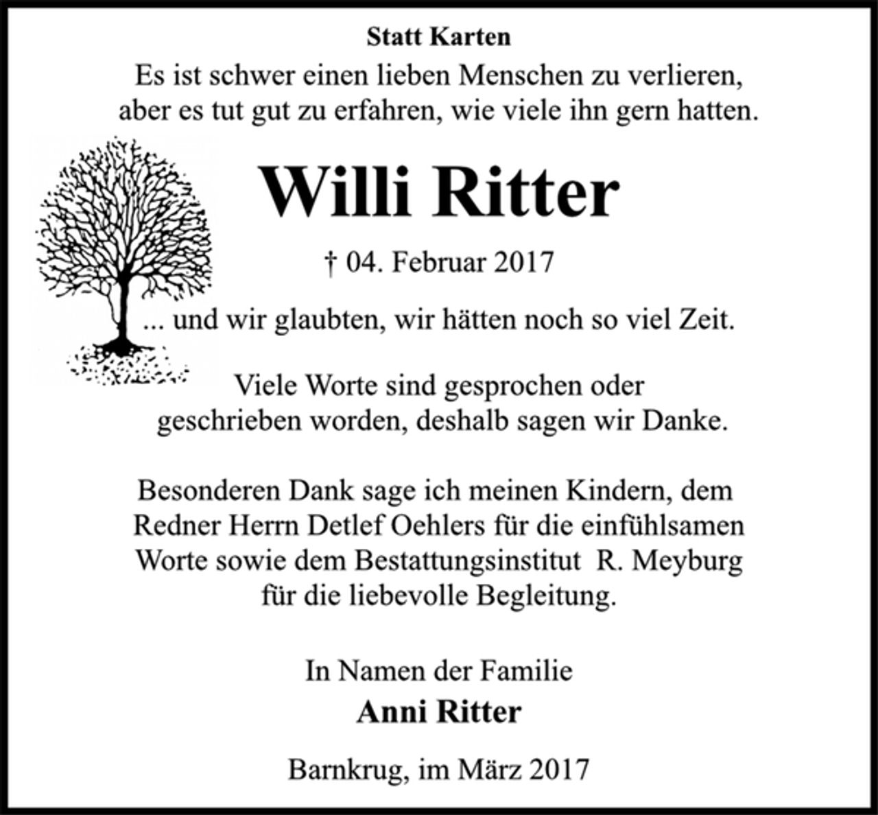 <p>Statt Karten<br />Es ist schwer einen lieben Menschen zu verlieren,<br />aber es tut gut zu erfahren, wie viele ihn gern hatten.<br />Willi Ritter<br />† 04. Februar 2017<br />... und wir glaubten, wir hätten noch so viel Zeit.<br />Viele Worte sind gesprochen oder<br />geschrieben worden, deshalb sagen wir Danke.<br />Besonderen Dank sage ich meinen Kindern, dem<br />Redner Herrn Detlef Oehlers für die einfühlsamen<br />Worte sowie dem Bestattungsinstitut R. Meyburg<br />für die liebevolle Begleitung.<br />In Namen der Familie<br />Anni Ritter<br />Barnkrug, im März 2017</p>
