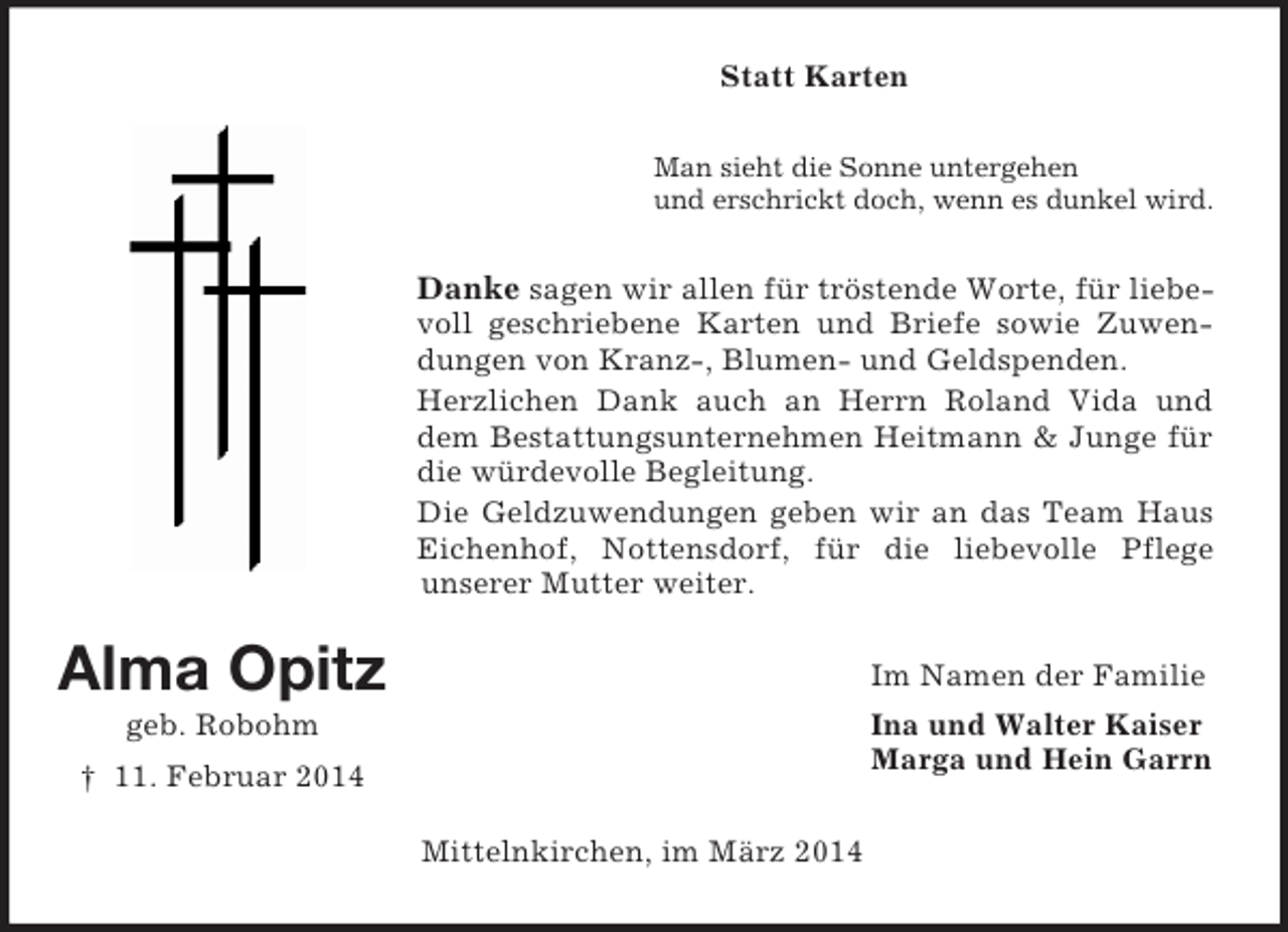 <p>Alma Opitz<br />geb. Robohm<br />† 11. Februar 2014<br />Statt Karten<br />Man sieht die Sonne untergehen<br />und erschrickt doch, wenn es dunkel wird.<br />Danke sagen wir allen für tröstende Worte, für liebevoll geschriebene Karten und Briefe sowie Zuwendungen von Kranz-, Blumen- und Geldspenden.<br />Herzlichen Dank auch an Herrn Roland Vida und dem Bestattungsunternehmen Heitmann</p>
