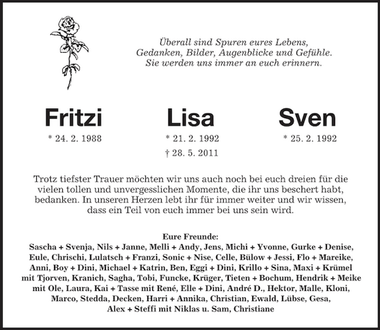 <p>Überall sind Spuren eures Lebens,<br />Gedanken, Bilder, Augenblicke und Gefühle.<br />Sie werden uns immer an euch erinnern.</p><p>Fritzi Lisa Sven<br />* 24. 2. 1988 * 21. 2. 1992 * 25. 2. 1992<br />† 28. 5. 2011<br />Trotz tiefster Trauer möchten wir uns auch noch bei euch dreien für die<br />vielen tollen und unvergesslichen Momente, die ihr uns beschert habt,<br />bedanken. In unseren Herzen lebt ihr für immer weiter und wir wissen,<br />dass ein Teil von euch immer bei uns sein wird.<br />Eure Freunde:<br />Sascha + Svenja, Nils + Janne, Melli + Andy, Jens, Michi + Yvonne, Gurke + Denise,<br />Eule, Chrischi, Lulatsch + Franzi, Sonic + Nise, Celle, Bülow + Jessi, Flo + Mareike,<br />Anni, Boy + Dini, Michael + Katrin, Ben, Eggi + Dini, Krillo + Sina, Maxi + Krümel<br />mit Tjorven, Kranich, Sagha, Tobi, Funcke, Krüger, Tieten + Bochum, Hendrik + Meike mit Ole, Laura, Kai + Tasse mit René, Elle + Dini, André D., Hektor, Malle, Kloni,<br />Marco, Stedda, Decken, Harri + Annika, Christian, Ewald, Lübse, Gesa,<br />Alex + Steffi mit Niklas u. Sam, Christiane</p>