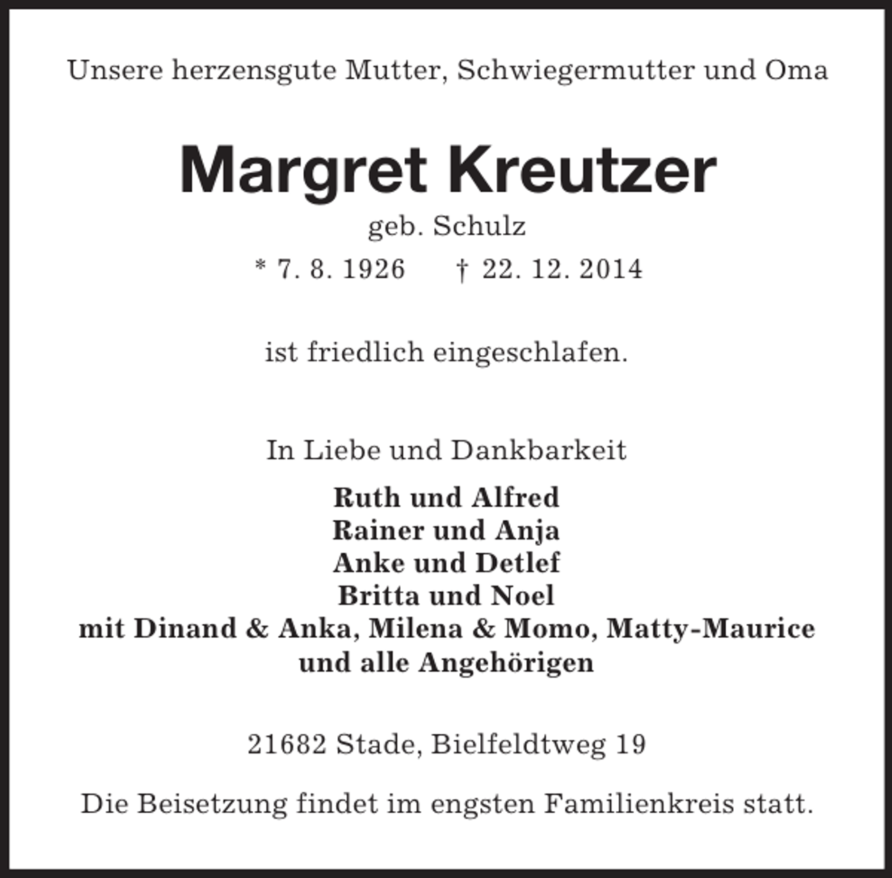 <p>Unsere herzensgute Mutter, Schwiegermutter und Oma<br />Margret Kreutzer<br />geb. Schulz<br />* 7. 8. 1926 † 22. 12. 2014<br />ist friedlich eingeschlafen.<br />In Liebe und Dankbarkeit<br />Ruth und Alfred<br />Rainer und Anja<br />Anke und Detlef<br />Britta und Noel<br />mit Dinand</p>