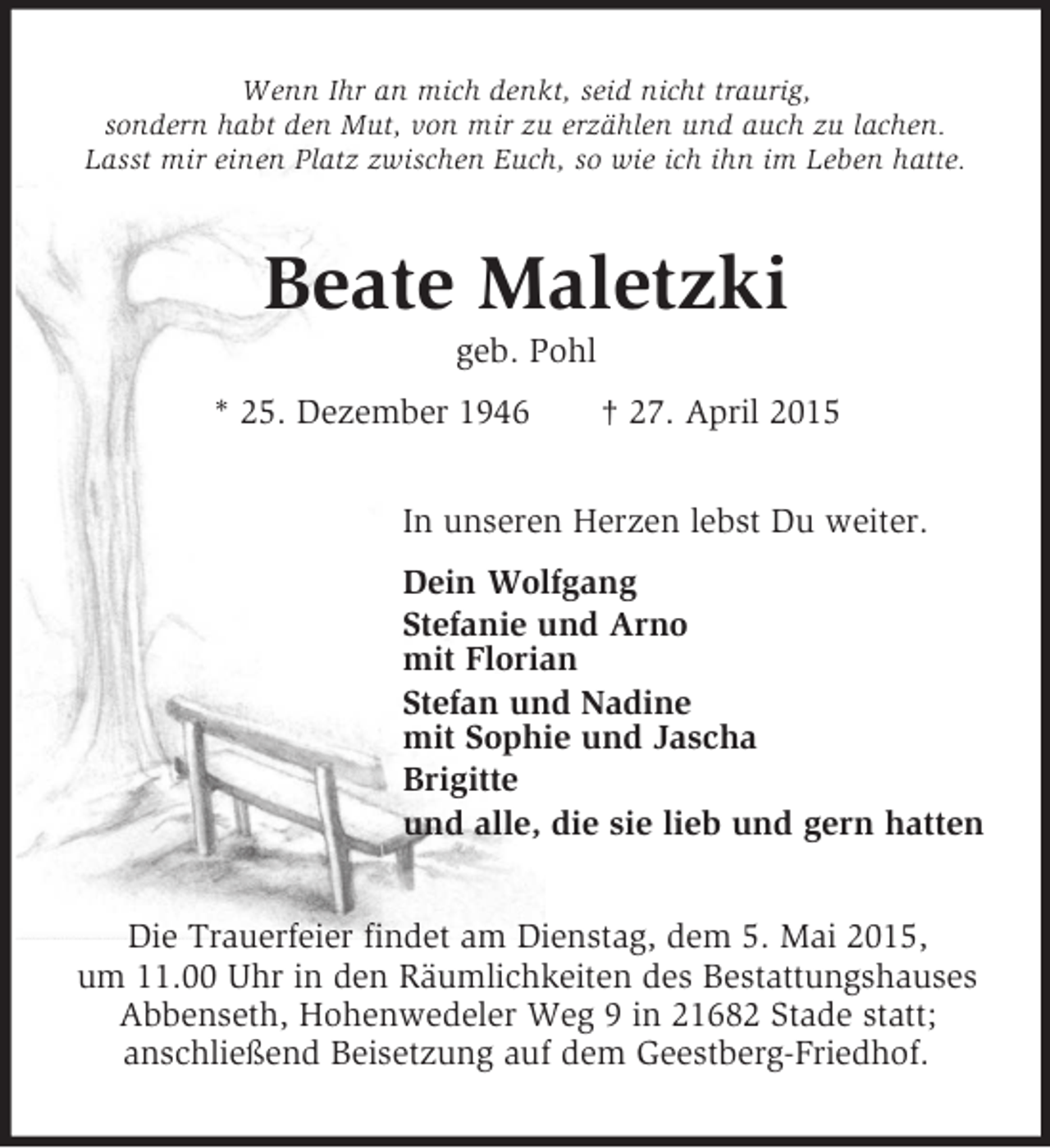 <p>Wenn Ihr an mich denkt, seid nicht traurig,<br />sondern habt den Mut, von mir zu erzählen und auch zu lachen.<br />Lasst mir einen Platz zwischen Euch, so wie ich ihn im Leben hatte.<br />Beate Maletzki<br />geb. Pohl<br />* 25. Dezember 1946 † 27. April 2015<br />In unseren Herzen lebst Du weiter.<br />Dein Wolfgang<br />Stefanie und Arno<br />mit Florian<br />Stefan und Nadine<br />mit Sophie und Jascha<br />Brigitte<br />und alle, die sie lieb und gern hatten<br />Die Trauerfeier findet am Dienstag, dem 5. Mai 2015,<br />um 11.00 Uhr in den Räumlichkeiten des Bestattungshauses Abbenseth, Hohenwedeler Weg 9 in 21682 Stade statt;<br />anschließend Beisetzung auf dem Geestberg-Friedhof.</p>
