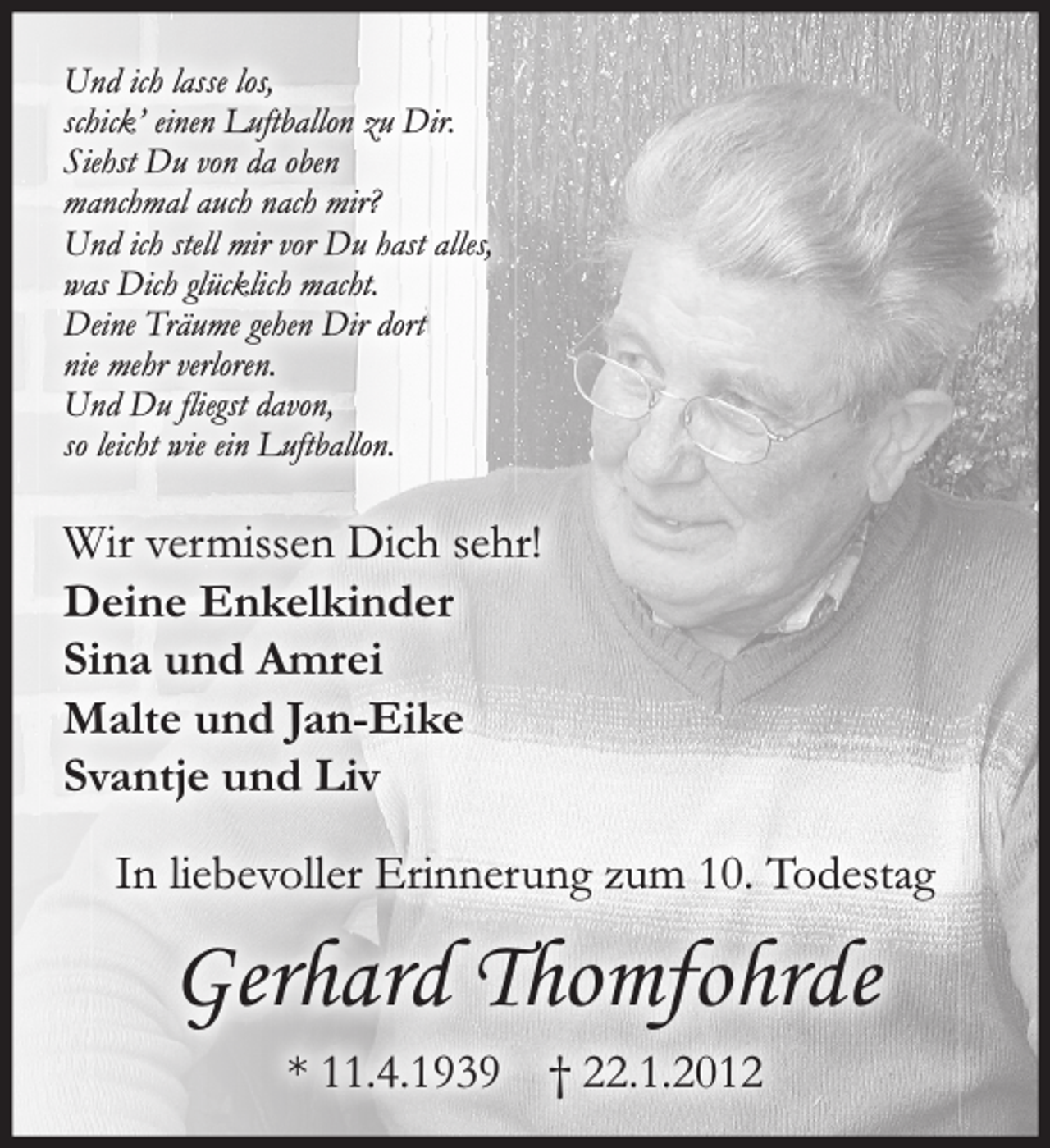 <p>In liebevoller Erinnerung zum 10. Todestag<br />Gerhard Thomfohrde<br />* 11.4.1939 † 22.1.2012<br />Und ich lasse los,<br />schick' einen Luftballon zu Dir.<br />Siehst Du von da oben manchmal auch nach mir?<br />Und ich stell mir vor Du hast alles, was Dich glücklich macht.<br />Deine Träume gehen Dir dort nie mehr verloren.<br />Und Du fliegst davon,<br />so leicht wie ein Luftballon.</p>
<p>Wir vermissen Dich sehr!<br />Deine Enkelkinder<br />Sina und Amrei<br />Malte und Jan-Eike<br />Svantje und Liv</p>