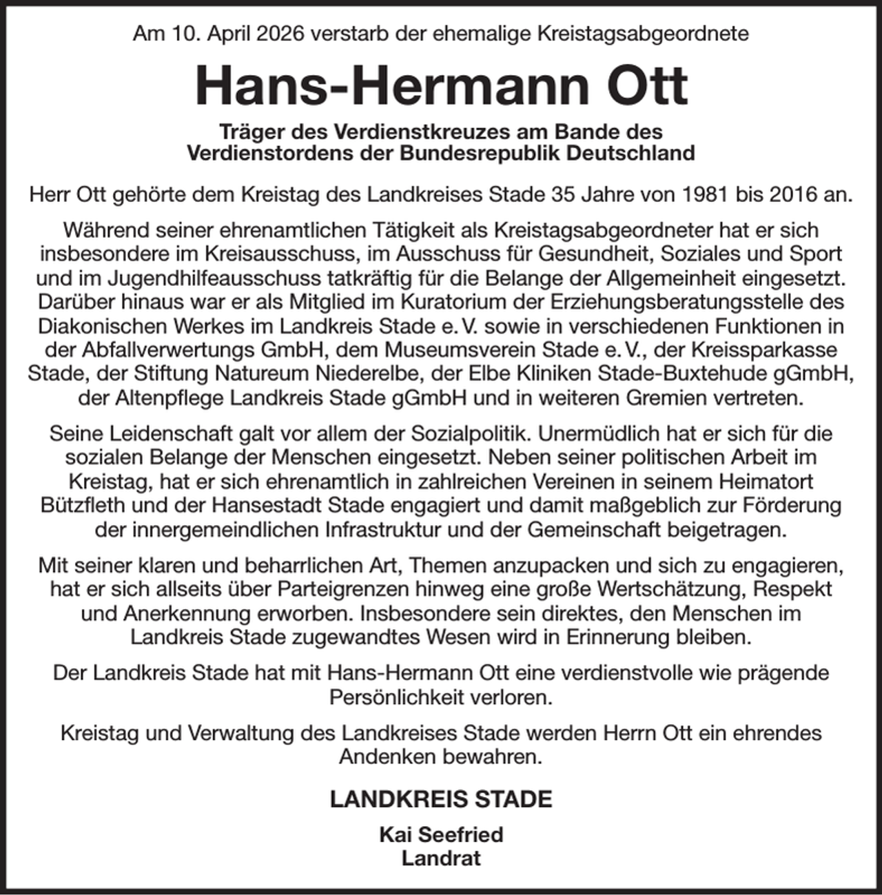 <p>Am 10. April 2026 verstarb der ehemalige Kreistagsabgeordnete<br />Hans-Hermann Ott<br />Träger des Verdienstkreuzes am Bande des<br />Verdienstordens der Bundesrepublik Deutschland<br />Herr Ott gehörte dem Kreistag des Landkreises Stade 35 Jahre von 1981 bis 2016 an.<br />Während seiner ehrenamtlichen Tätigkeit als Kreistagsabgeordneter hat er sich<br />insbesondere im Kreisausschuss, im Ausschuss für Gesundheit, Soziales und Sport und im Jugendhilfeausschuss tatkräftig für die Belange der Allgemeinheit eingesetzt. Darüber hinaus war er als Mitglied im Kuratorium der Erziehungsberatungsstelle des Diakonischen Werkes im Landkreis Stade e. V. sowie in verschiedenen Funktionen in der Abfallverwertungs GmbH, dem Museumsverein Stade e. V., der Kreissparkasse Stade, der Stiftung Natureum Niederelbe, der Elbe Kliniken Stade-Buxtehude gGmbH, der Altenpflege Landkreis Stade gGmbH und in weiteren Gremien vertreten.<br />Seine Leidenschaft galt vor allem der Sozialpolitik. Unermüdlich hat er sich für die<br />sozialen Belange der Menschen eingesetzt. Neben seiner politischen Arbeit im<br />Kreistag, hat er sich ehrenamtlich in zahlreichen Vereinen in seinem Heimatort<br />Bützfleth und der Hansestadt Stade engagiert und damit maßgeblich zur Förderung der innergemeindlichen Infrastruktur und der Gemeinschaft beigetragen.<br />Mit seiner klaren und beharrlichen Art, Themen anzupacken und sich zu engagieren, hat er sich allseits über Parteigrenzen hinweg eine große Wertschätzung, Respekt<br />und Anerkennung erworben. Insbesondere sein direktes, den Menschen im<br />Landkreis Stade zugewandtes Wesen wird in Erinnerung bleiben.<br />Der Landkreis Stade hat mit Hans-Hermann Ott eine verdienstvolle wie prägende<br />Persönlichkeit verloren.<br />Kreistag und Verwaltung des Landkreises Stade werden Herrn Ott ein ehrendes<br />Andenken bewahren.<br />LANDKREIS STADE<br />Kai Seefried<br />Landrat</p>