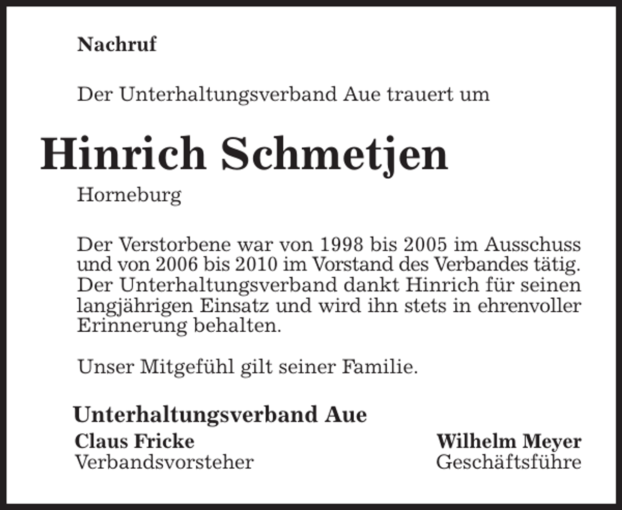 <p>Nachruf<br />Der Unterhaltungsverband Aue trauert um<br />Hinrich Schmetjen<br />Horneburg<br />Der Verstorbene war von 1998 bis 2005 im Ausschuss<br />und von 2006 bis 2010 im Vorstand des Verbandes tätig.<br />Der Unterhaltungsverband dankt Hinrich für seinen<br />langjährigen Einsatz und wird ihn stets in ehrenvoller<br />Erinnerung behalten.</p><p>Unser Mitgefühl gilt seiner Familie.<br />Unterhaltungsverband Aue<br />Claus Fricke Wilhelm Meyer<br />Verbandsvorsteher Geschäftsführe</p>