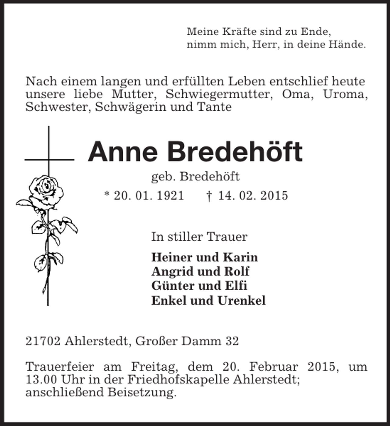<p>Meine Kräfte sind zu Ende,<br />nimm mich, Herr, in deine Hände.<br />Nach einem langen und erfüllten Leben entschlief heute unsere liebe Mutter, Schwiegermutter, Oma, Uroma, Schwester, Schwägerin und Tante<br />Anne Bredehöft<br />geb. Bredehöft<br />* 20. 01. 1921 † 14. 02. 2015<br />In stiller Trauer<br />Heiner und Karin<br />Angrid und Rolf<br />Günter und Elfi<br />Enkel und Urenkel<br />21702 Ahlerstedt, Großer Damm 32</p><p>Trauerfeier am Freitag, dem 20. Februar 2015, um<br />13.00 Uhr in der Friedhofskapelle Ahlerstedt;<br />anschließend Beisetzung.</p>