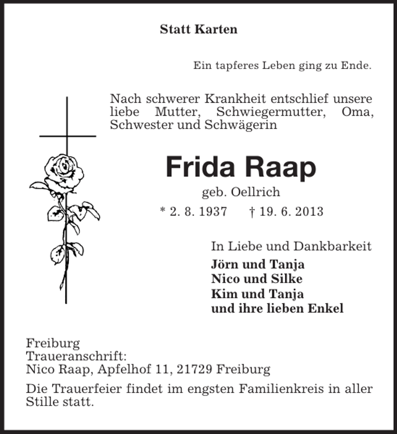 <p>Statt Karten<br />Ein tapferes Leben ging zu Ende.</p><p>Nach schwerer Krankheit entschlief unsere<br />liebe Mutter, Schwiegermutter, Oma,<br />Schwester und Schwägerin</p><p>Frida Raap<br />geb. Oellrich<br />* 2. 8. 1937<br />† 19. 6. 2013<br />In Liebe und Dankbarkeit<br />Jörn und Tanja<br />Nico und Silke<br />Kim und Tanja<br />und ihre lieben Enkel<br />Freiburg<br />Traueranschrift:<br />Nico Raap, Apfelhof 11, 21729 Freiburg<br />Die Trauerfeier findet im engsten Familienkreis in aller<br />Stille statt.</p>