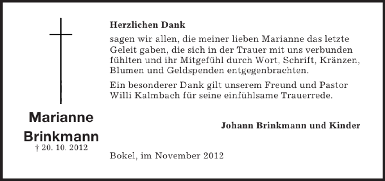 <p>Herzlichen Dank<br />sagen wir allen, die meiner lieben Marianne das letzte<br />Geleit gaben, die sich in der Trauer mit uns verbunden<br />fühlten und ihr Mitgefühl durch Wort, Schrift, Kränzen,<br />Blumen und Geldspenden entgegenbrachten.<br />Ein besonderer Dank gilt unserem Freund und Pastor<br />Willi Kalmbach für seine einfühlsame Trauerrede.</p><p>Marianne<br />Brinkmann<br />† 20. 10. 2012</p><p>Johann Brinkmann und Kinder<br />Bokel, im November 2012</p>