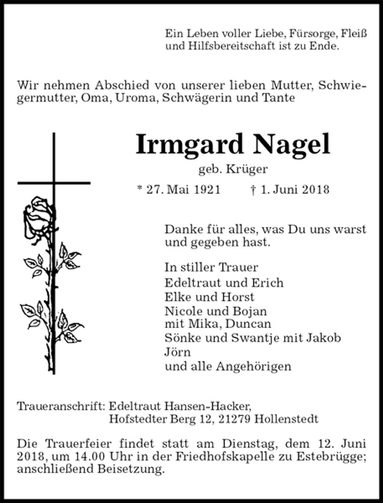 <p>Ein Leben voller Liebe, Fürsorge, Fleiß<br />und Hilfsbereitschaft ist zu Ende.<br />Wir nehmen Abschied von unserer lieben Mutter, Schwiegermutter, Oma, Uroma, Schwägerin und Tante<br />Irmgard Nagel<br />geb. Krüger<br />* 27. Mai 1921 † 1. Juni 2018<br />Danke für alles, was Du uns warst<br />und gegeben hast.</p>
<p>In stiller Trauer<br />Edeltraut und Erich<br />Elke und Horst<br />Nicole und Bojan<br />mit Mika, Duncan<br />Sönke und Swantje mit Jakob<br />Jörn<br />und alle Angehörigen<br />Traueranschrift: Edeltraut Hansen-Hacker,<br />Hofstedter Berg 12, 21279 Hollenstedt</p>
<p>Die Trauerfeier findet statt am Dienstag, dem 12. Juni 2018, um 14.00 Uhr in der Friedhofskapelle zu Estebrügge; anschließend Beisetzung.</p>