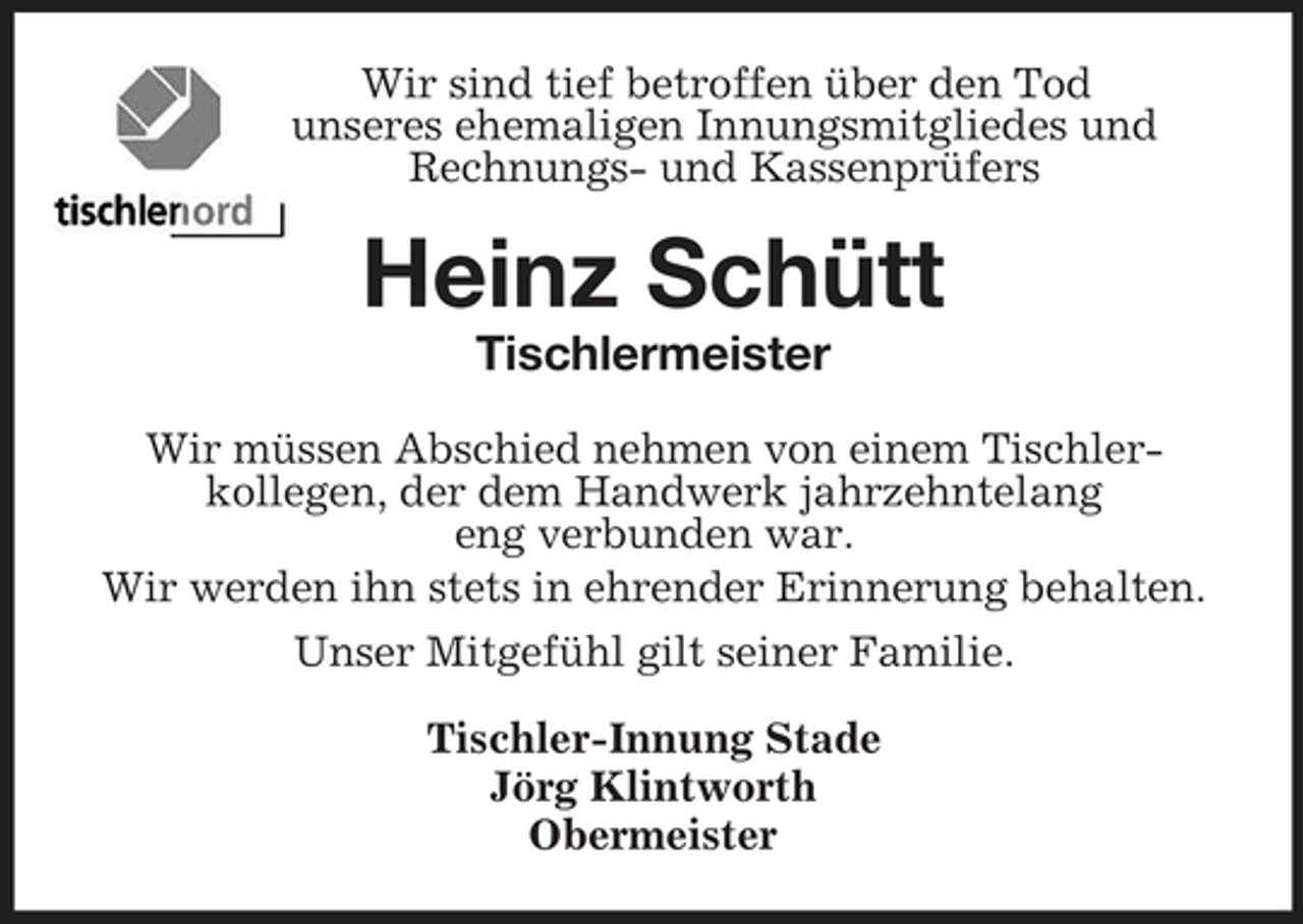 <p>Wir sind tief betroffen über den Tod<br />unseres ehemaligen Innungsmitgliedes und<br />Rechnungs- und Kassenprüfers<br />Heinz Schütt<br />Tischlermeister<br />Wir müssen Abschied nehmen von einem Tischler-<br />kollegen, der dem Handwerk jahrzehntelang<br />eng verbunden war.<br />Wir werden ihn stets in ehrender Erinnerung behalten.<br />Unser Mitgefühl gilt seiner Familie.<br />Tischler-Innung Stade<br />Jörg Klintworth<br />Obermeister</p>