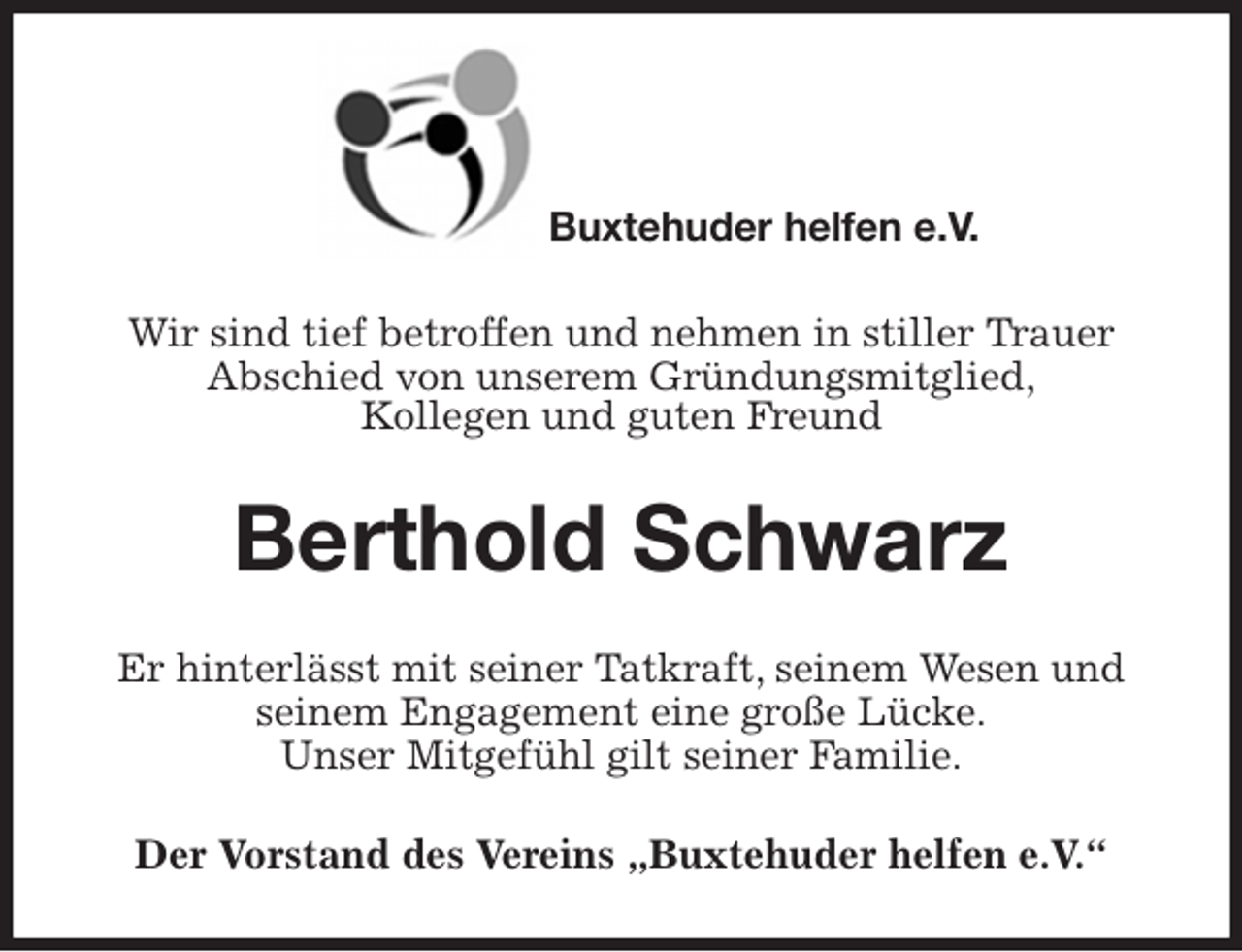 <p>Wir sind tief betroffen und nehmen in stiller Trauer<br />Abschied von unserem Gründungsmitglied,<br />Kollegen und guten Freund<br />Berthold Schwarz<br />Er hinterlässt mit seiner Tatkraft, seinem Wesen und seinem Engagement eine große Lücke.<br />Unser Mitgefühl gilt seiner Familie.<br />Der Vorstand des Vereins „Buxtehuder helfen e.V.“</p><p>Buxtehuder helfen e.V.</p>