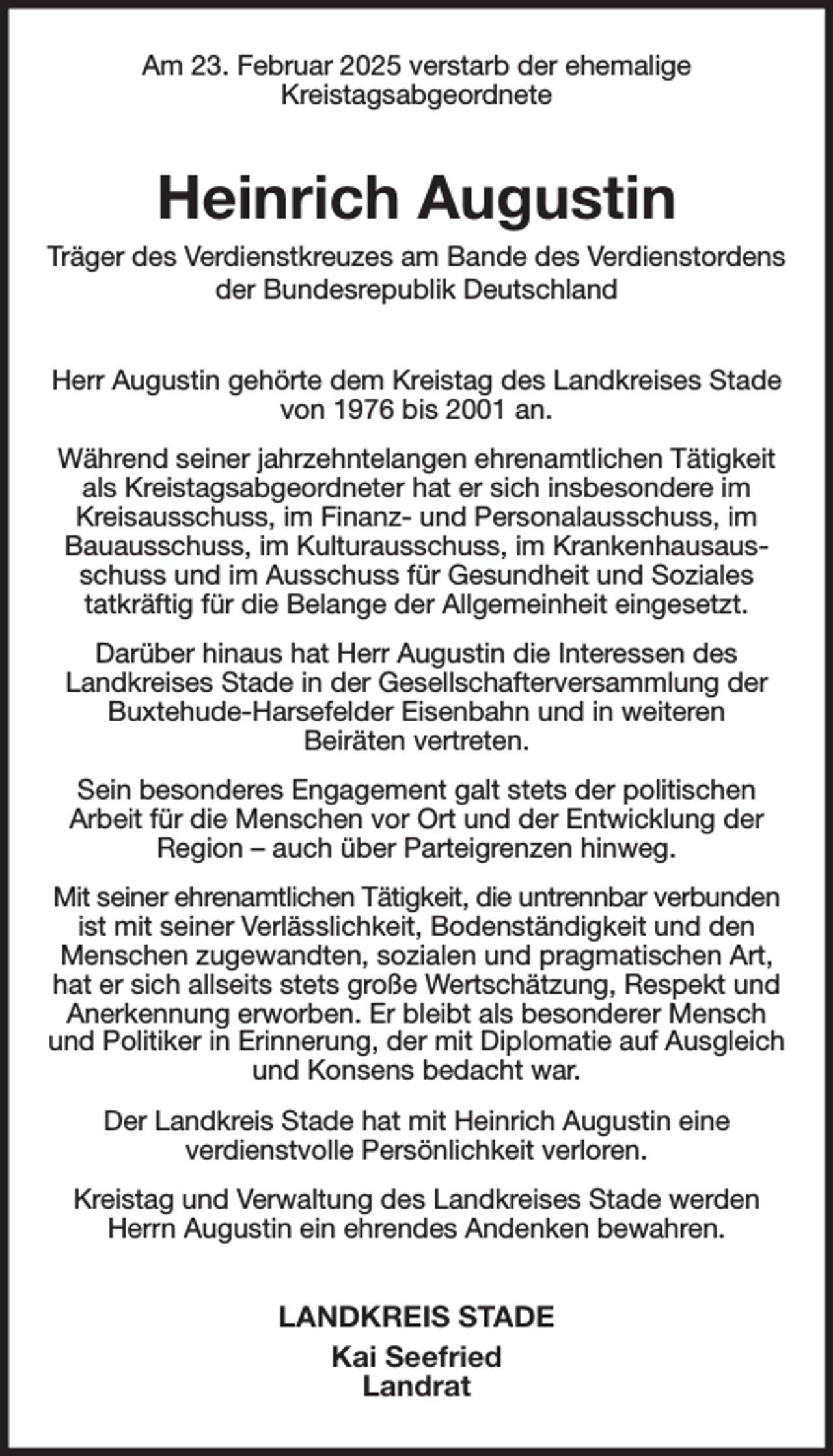 <p>Am 23. Februar 2025 verstarb der ehemalige<br />Kreistagsabgeordnete<br />Heinrich Augustin<br />Träger des Verdienstkreuzes am Bande des Verdienstordens der Bundesrepublik Deutschland<br />Herr Augustin gehörte dem Kreistag des Landkreises Stade von 1976 bis 2001 an.<br />Während seiner jahrzehntelangen ehrenamtlichen Tätigkeit als Kreistagsabgeordneter hat er sich insbesondere im Kreisausschuss, im Finanz- und Personalausschuss, im Bauausschuss, im Kulturausschuss, im Krankenhausausschuss und im Ausschuss für Gesundheit und Soziales<br />tatkräftig für die Belange der Allgemeinheit eingesetzt.<br />Darüber hinaus hat Herr Augustin die Interessen des<br />Landkreises Stade in der Gesellschafterversammlung der Buxtehude-Harsefelder Eisenbahn und in weiteren<br />Beiräten vertreten.<br />Sein besonderes Engagement galt stets der politischen<br />Arbeit für die Menschen vor Ort und der Entwicklung der Region - auch über Parteigrenzen hinweg.<br />Mit seiner ehrenamtlichen Tätigkeit, die untrennbar verbunden ist mit seiner Verlässlichkeit, Bodenständigkeit und den Menschen zugewandten, sozialen und pragmatischen Art, hat er sich allseits stets große Wertschätzung, Respekt und Anerkennung erworben. Er bleibt als besonderer Mensch und Politiker in Erinnerung, der mit Diplomatie auf Ausgleich und Konsens bedacht war.<br />Der Landkreis Stade hat mit Heinrich Augustin eine<br />verdienstvolle Persönlichkeit verloren.<br />Kreistag und Verwaltung des Landkreises Stade werden Herrn Augustin ein ehrendes Andenken bewahren.<br />LANDKREIS STADE<br />Kai Seefried<br />Landrat</p>