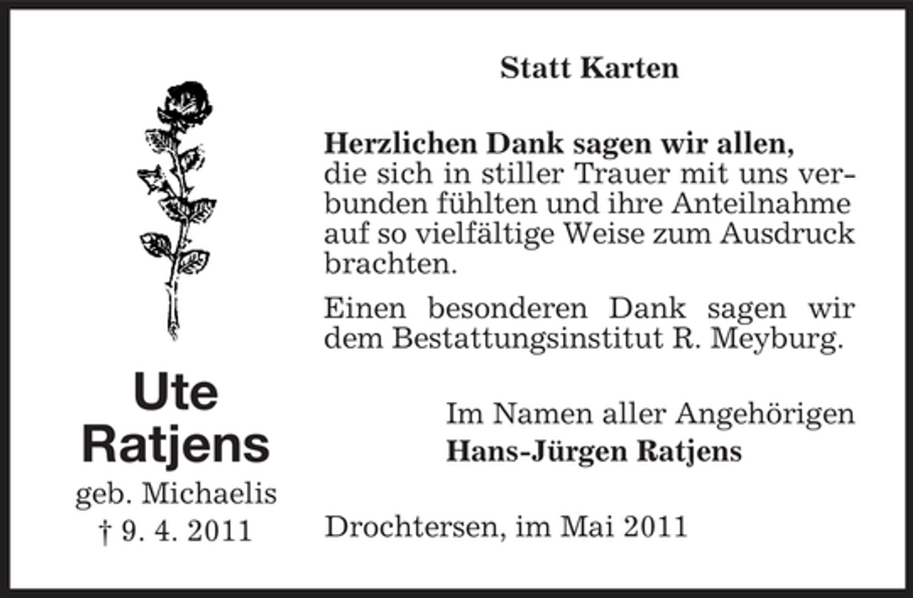 <p>Statt Karten Herzlichen Dank sagen wir allen, die sich in stiller Trauer mit uns verbunden fühlten und ihre Anteilnahme auf so vielfältige Weise zum Ausdruck brachten. Einen besonderen Dank sagen wir dem Bestattungsinstitut R. Meyburg.</p><p>Ute Ratjens<br />geb. Michaelis † 9. 4. 2011</p><p>Im Namen aller Angehörigen Hans-Jürgen Ratjens Drochtersen, im Mai 2011</p>