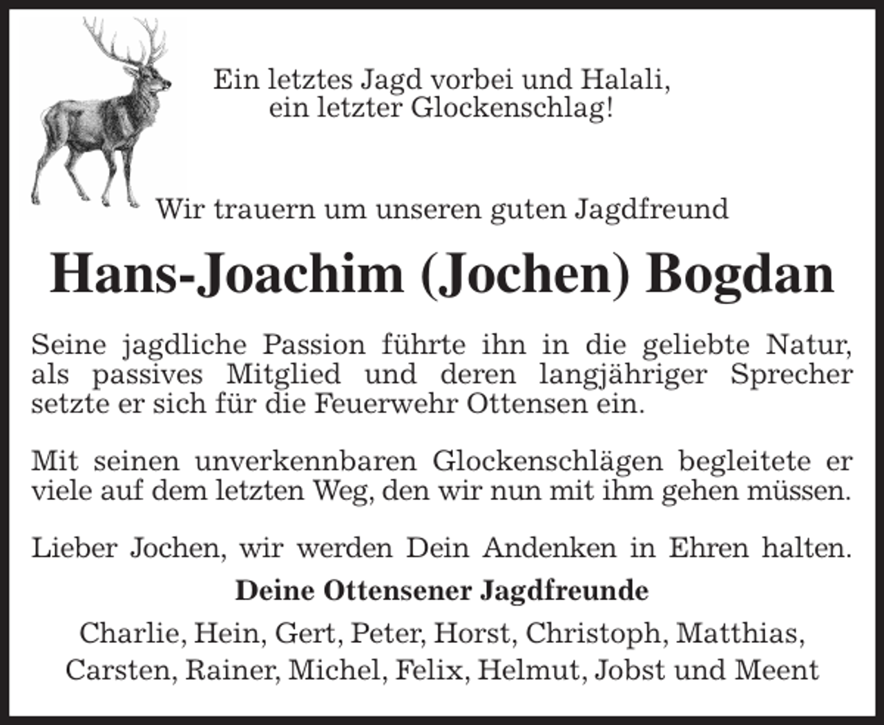 <p>Ein letztes Jagd vorbei und Halali,<br />ein letzter Glockenschlag!</p><p>Wir trauern um unseren guten Jagdfreund<br />Hans-Joachim (Jochen) Bogdan<br />Seine jagdliche Passion führte ihn in die geliebte Natur,<br />als passives Mitglied und deren langjähriger Sprecher<br />setzte er sich für die Feuerwehr Ottensen ein.</p><p>Mit seinen unverkennbaren Glockenschlägen begleitete er viele auf dem letzten Weg, den wir nun mit ihm gehen müssen.</p><p>Lieber Jochen, wir werden Dein Andenken in Ehren halten.<br />Deine Ottensener Jagdfreunde<br />Charlie, Hein, Gert, Peter, Horst, Christoph, Matthias,<br />Carsten, Rainer, Michel, Felix, Helmut, Jobst und Meent</p>