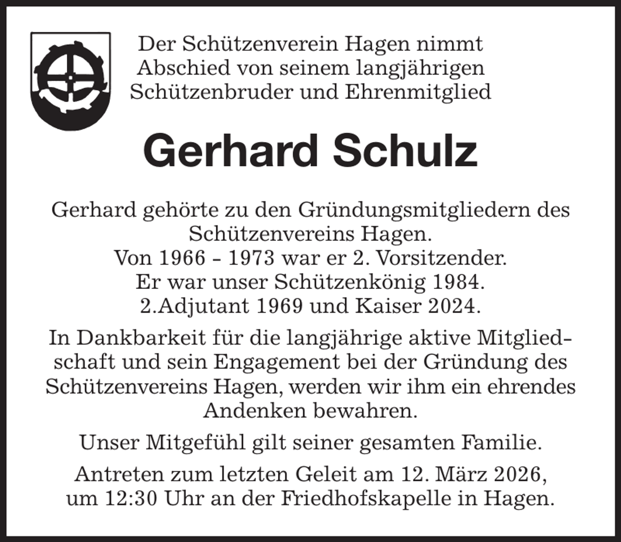 <p>Der Schützenverein Hagen nimmt<br />Abschied von seinem langjährigen<br />Schützenbruder und Ehrenmitglied<br />Gerhard Schulz<br />Gerhard gehörte zu den Gründungsmitgliedern des Schützenvereins Hagen.<br />Von 1966 - 1973 war er 2. Vorsitzender.<br />Er war unser Schützenkönig 1984.<br />2.Adjutant 1969 und Kaiser 2024.<br />In Dankbarkeit für die langjährige aktive Mitgliedschaft und sein Engagement bei der Gründung des<br />Schützenvereins Hagen, werden wir ihm ein ehrendes Andenken bewahren.<br />Unser Mitgefühl gilt seiner gesamten Familie.<br />Antreten zum letzten Geleit am 12. März 2026,<br />um 12:30 Uhr an der Friedhofskapelle in Hagen.</p>