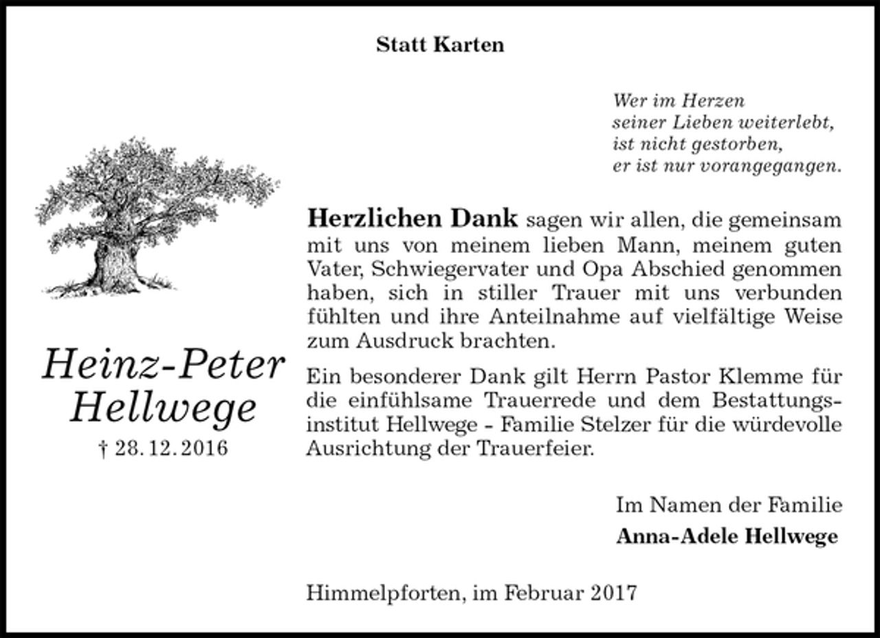 <p>Statt Karten<br />Wer im Herzen<br />seiner Lieben weiterlebt,<br />ist nicht gestorben,<br />er ist nur vorangegangen.<br />Herzlichen Dank sagen wir allen, die gemeinsam mit uns von meinem lieben Mann, meinem guten<br />Vater, Schwiegervater und Opa Abschied genommen haben, sich in stiller Trauer mit uns verbunden<br />fühlten und ihre Anteilnahme auf vielfältige Weise zum Ausdruck brachten.<br />Ein besonderer Dank gilt Herrn Pastor Klemme für die einfühlsame Trauerrede und dem Bestattungs-institut Hellwege - Familie Stelzer für die würdevolle<br />Ausrichtung der Trauerfeier.<br />Im Namen der Familie<br />Anna-Adele Hellwege<br />Himmelpforten, im Februar 2017<br />Heinz-Peter<br />Hellwege<br />† 28. 12. 2016</p>