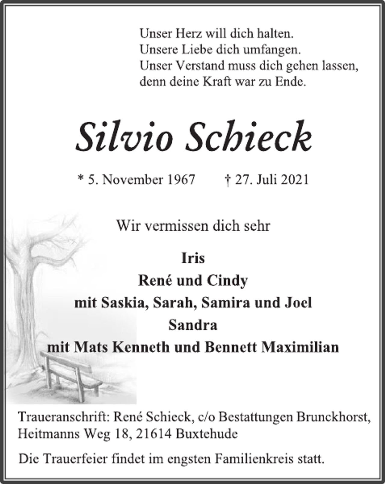 <p>Die Trauerfeier findet im engsten Familienkreis statt.</p>
<p>Traueranschrift: René Schieck, c/o Bestattungen Brunckhorst,</p>
<p>Heitmanns Weg 18, 21614 Buxtehude</p>
<p>Wir vermissen dich sehr</p>
<p>Iris</p>
<p>René und Cindy</p>
<p>mit Saskia, Sarah, Samira und Joel</p>
<p>Sandra</p>
<p>mit Mats Kenneth und Bennett Maximilian</p>
<p>Silvio Schieck</p>
<p>* 5. November 1967 † 27. Juli 2021</p>
<p>Unser Herz will dich halten.</p>
<p>Unsere Liebe dich umfangen.</p>
<p>Unser Verstand muss dich gehen lassen,</p>
<p>denn deine Kraft war zu Ende.</p>