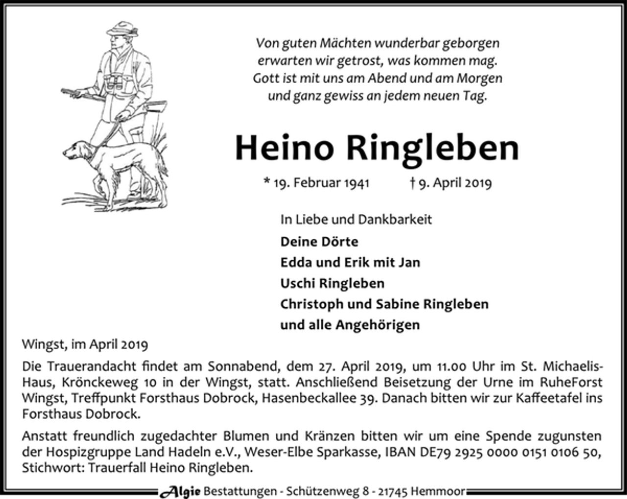 <p>Von guten Mächten wunderbar geborgen<br />erwarten wir getrost, was kommen mag.<br />Gott ist mit uns am Abend und am Morgen<br />und ganz gewiss an jedem neuen Tag.<br />Heino Ringleben<br />* 19. Februar 1941 † 9. April 2019<br />In Liebe und Dankbarkeit<br />Deine Dörte<br />Edda und Erik mit Jan<br />Uschi Ringleben<br />Christoph und Sabine Ringleben<br />und alle Angehörigen<br />Wingst, im April 2019<br />Die Trauerandacht findet am Sonnabend, dem 27. April 2019, um 11.00 Uhr im St. Michaelis-<br />Haus, Krönckeweg 10 in der Wingst, statt. Anschließend Beisetzung der Urne im RuheForst<br />Wingst, Treffpunkt Forsthaus Dobrock, Hasenbeckallee 39. Danach bitten wir zur Kaffeetafel ins<br />Forsthaus Dobrock.<br />Anstatt freundlich zugedachter Blumen und Kränzen bitten wir um eine Spende zugunsten<br />der Hospizgruppe Land Hadeln e.V., Weser-Elbe Sparkasse, IBAN DE79 2925 0000 0151 0106 50,<br />Stichwort: Trauerfall Heino Ringleben.<br />Algie Bestattungen - Schü tzenweg 8 - 21745 Hemmoor</p>