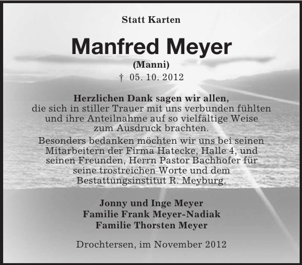 <p>Statt Karten</p><p>Manfred Meyer<br />(Manni)<br />† 05. 10. 2012<br />Herzlichen Dank sagen wir allen,<br />die sich in stiller Trauer mit uns verbunden fühlten<br />und ihre Anteilnahme auf so vielfältige Weise<br />zum Ausdruck brachten.<br />Besonders bedanken möchten wir uns bei seinen<br />Mitarbeitern der Firma Hatecke, Halle 4, und<br />seinen Freunden, Herrn Pastor Bachhofer für<br />seine trostreichen Worte und dem<br />Bestattungsinstitut R. Meyburg.<br />Jonny und Inge Meyer<br />Familie Frank Meyer-Nadiak<br />Familie Thorsten Meyer<br />Drochtersen, im November 2012</p>