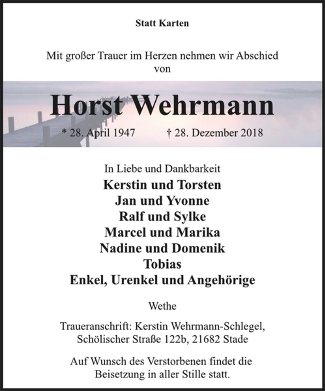 <p>Statt Karten<br />Mit großer Trauer im Herzen nehmen wir Abschied<br />von<br />Horst Wehrmann<br />* 28. April 1947 † 28. Dezember 2018<br />In Liebe und Dankbarkeit<br />Kerstin und Torsten<br />Jan und Yvonne<br />Ralf und Sylke<br />Marcel und Marika<br />Nadine und Domenik<br />Tobias<br />Enkel, Urenkel und Angehörige<br />Wethe<br />Traueranschrift: Kerstin Wehrmann-Schlegel,<br />Schölischer Straße 122b, 21682 Stade<br />Auf Wunsch des Verstorbenen findet die<br />Beisetzung in aller Stille statt.</p>