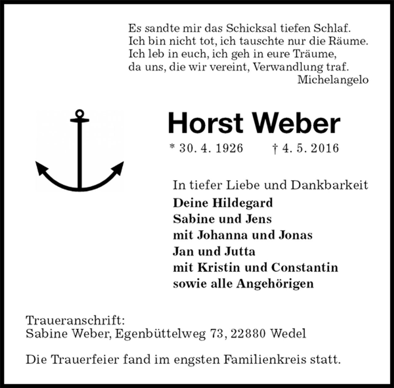 <p>Es sandte mir das Schicksal tiefen Schlaf.<br />Ich bin nicht tot, ich tauschte nur die Räume.<br />Ich leb in euch, ich geh in eure Träume,<br />da uns, die wir vereint, Verwandlung traf.<br />Michelangelo<br />Horst Weber<br />* 30. 4. 1926 † 4. 5. 2016<br />In tiefer Liebe und Dankbarkeit<br />Deine Hildegard<br />Sabine und Jens<br />mit Johanna und Jonas<br />Jan und Jutta<br />mit Kristin und Constantin<br />sowie alle Angehörigen<br />Traueranschrift:<br />Sabine Weber, Egenbüttelweg 73, 22880 Wedel</p>
<p>Die Trauerfeier fand im engsten Familienkreis statt.</p>