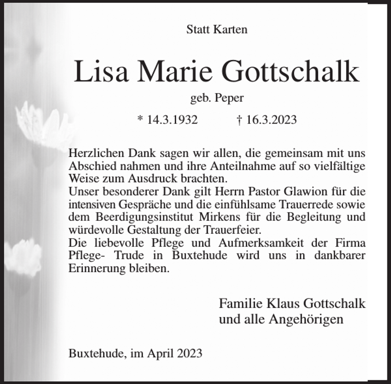 <p>Statt Karten<br />Lisa Marie Gottschalk<br />geb. Peper<br />* 14.3.1932 † 16.3.2023<br />Herzlichen Dank sagen wir allen, die gemeinsam mit uns<br />Abschied nahmen und ihre Anteilnahme auf so vielfältige Weise zum Ausdruck brachten.<br />Unser besonderer Dank gilt Herrn Pastor Glawion für die<br />intensiven Gespräche und die einfühlsame Trauerrede sowie<br />dem Beerdigungsinstitut Mirkens für die Begleitung und würdevolle Gestaltung der Trauerfeier.<br />Die liebevolle Pflege und Aufmerksamkeit der Firma Pflege- Trude in Buxtehude wird uns in dankbarer<br />Erinnerung bleiben.<br />Familie Klaus Gottschalk<br />und alle Angehörigen<br />Buxtehude, im April 2023</p>