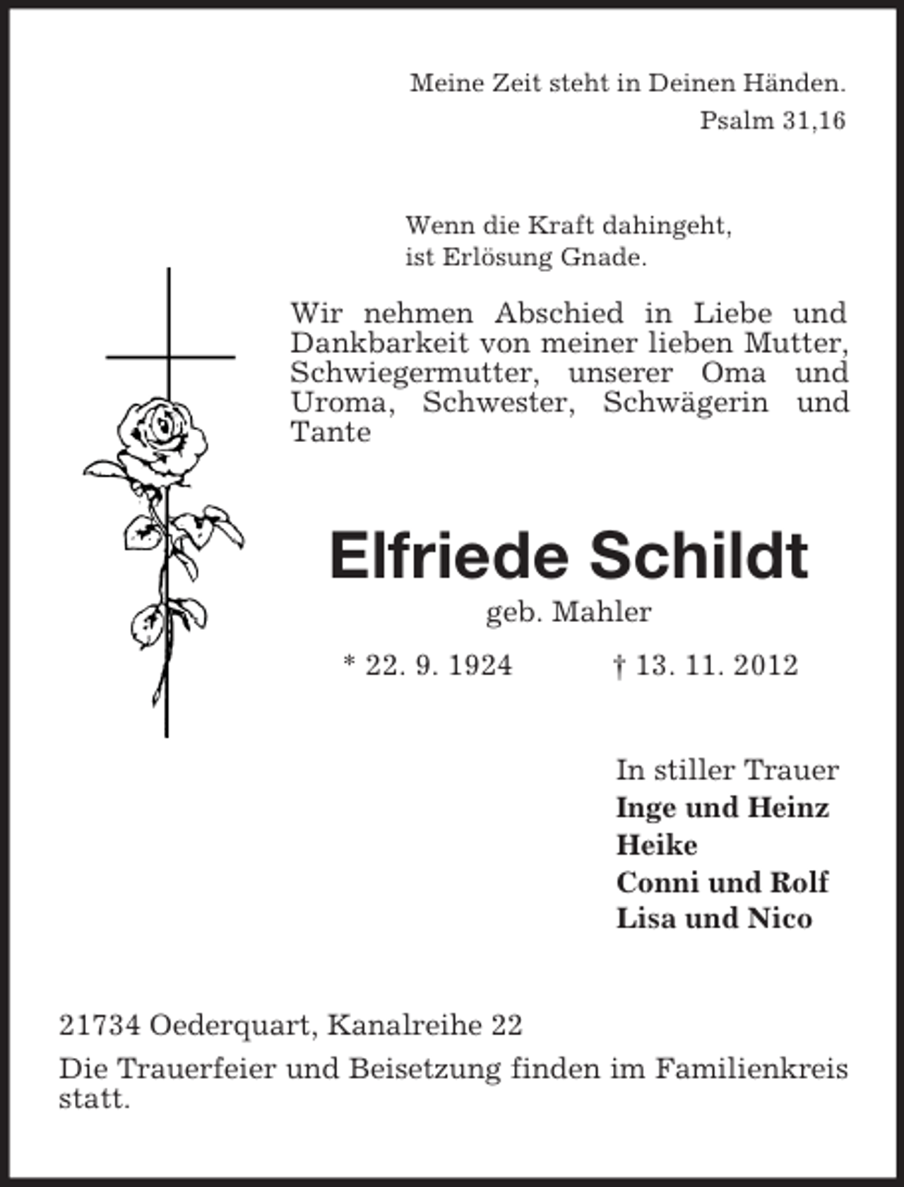 <p>Meine Zeit steht in Deinen Händen.<br />Psalm 31,16<br />Wenn die Kraft dahingeht,<br />ist Erlösung Gnade.<br />Wir nehmen Abschied in Liebe und Dankbarkeit von meiner lieben Mutter, Schwiegermutter, unserer Oma und Uroma, Schwester, Schwägerin und Tante<br />Elfriede Schildt<br />geb. Mahler<br />* 22. 9. 1924 † 13. 11. 2012<br />In stiller Trauer<br />Inge und Heinz<br />Heike<br />Conni und Rolf<br />Lisa und Nico<br />21734 Oederquart, Kanalreihe 22<br />Die Trauerfeier und Beisetzung finden im Familienkreis statt.</p>