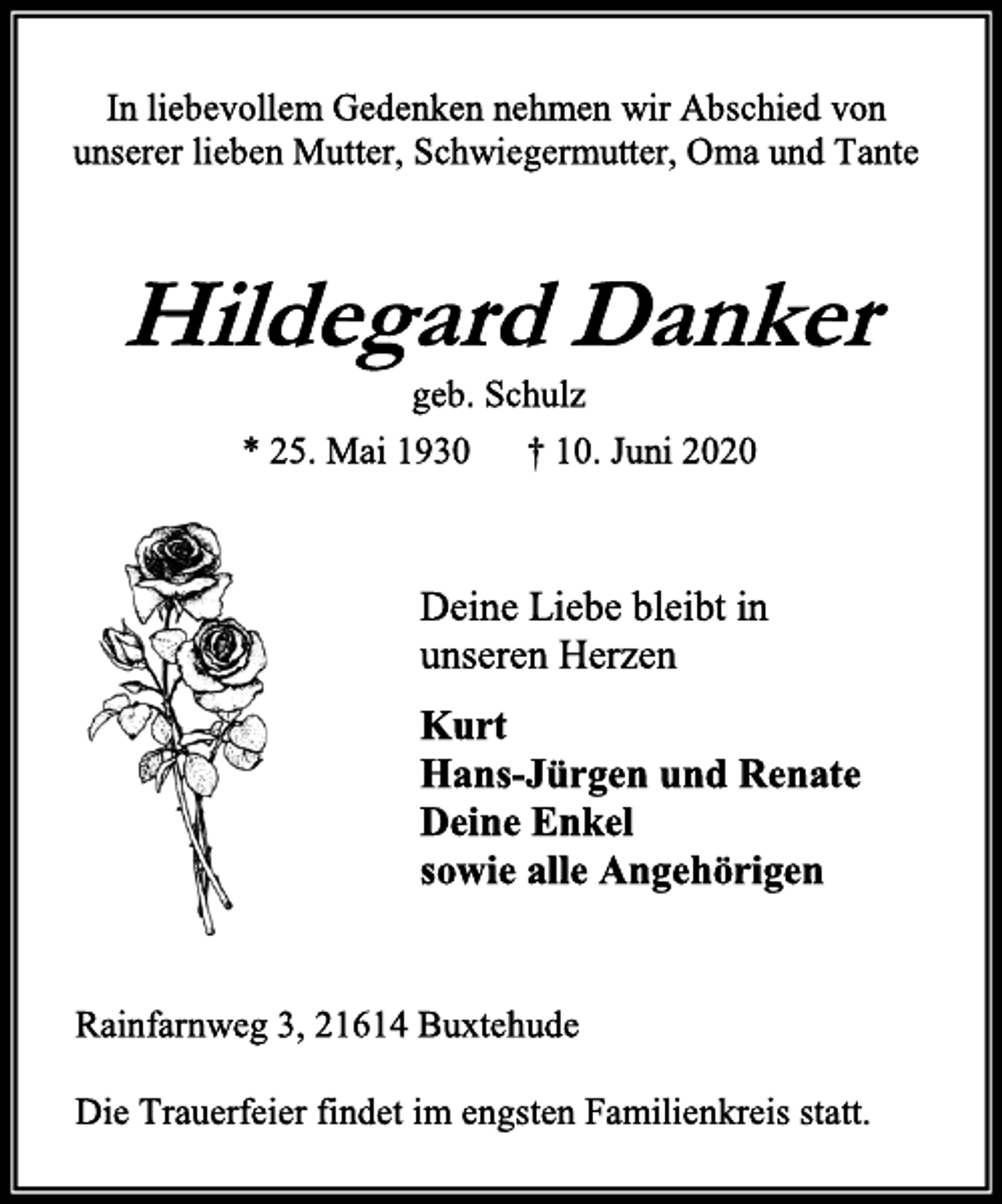 <p>In liebevollem Gedenken nehmen wir Abschied von<br />unserer lieben Mutter, Schwiegermutter, Oma und Tante<br />Hildegard Danker<br />geb. Schulz<br />* 25. Mai 1930 † 10. Juni 2020<br />Deine Liebe bleibt in<br />unseren Herzen<br />Kurt<br />Hans-Jürgen und Renate<br />Deine Enkel<br />sowie alle Angehörigen<br />Rainfarnweg 3, 21614 Buxtehude<br />Die Trauerfeier findet im engsten Familienkreis statt.</p>