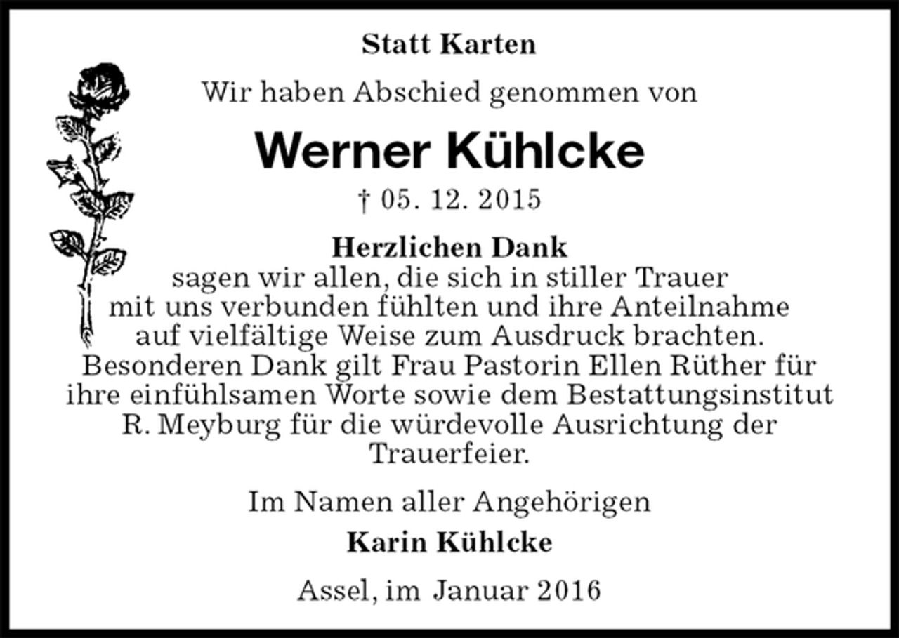 <p>Statt Karten<br />Wir haben Abschied genommen von<br />Werner Kühlcke<br />† 05. 12. 2015<br />Herzlichen Dank<br />sagen wir allen, die sich in stiller Trauer<br />mit uns verbunden fühlten und ihre Anteilnahme<br />auf vielfältige Weise zum Ausdruck brachten.<br />Besonderen Dank gilt Frau Pastorin Ellen Rüther für<br />ihre einfühlsamen Worte sowie dem Bestattungsinstitut<br />R. Meyburg für die würdevolle Ausrichtung der<br />Trauerfeier.<br />Im Namen aller Angehörigen<br />Karin Kühlcke<br />Assel, im Januar 2016</p>
