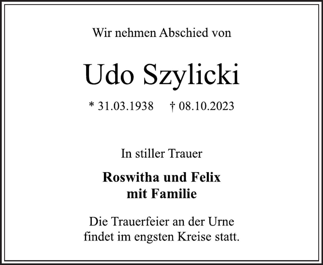 <p>Wir nehmen Abschied von<br />Udo Szylicki<br />* 31.03.1938 † 08.10.2023<br />In stiller Trauer<br />Roswitha und Felix<br />mit Familie<br />Die Trauerfeier an der Urne<br />findet im engsten Kreise statt.</p>