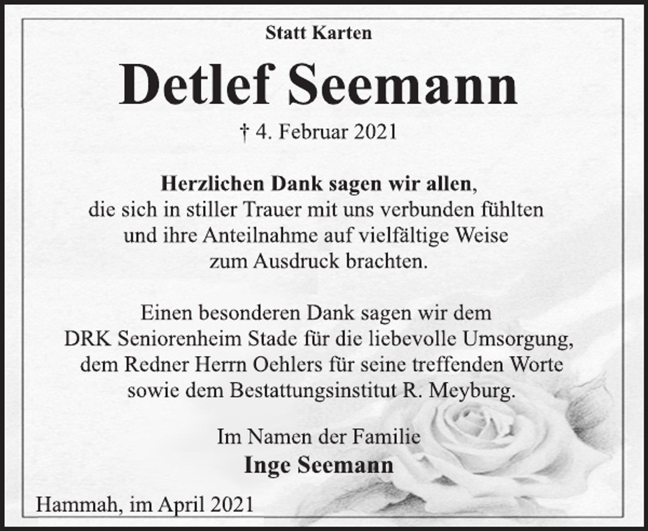 <p>Inge Seemann<br />Hammah, im April 2021<br />Statt Karten<br />Herzlichen Dank sagen wir allen,<br />die sich in stiller Trauer mit uns verbunden fühlten<br />und ihre Anteilnahme auf vielfältige Weise<br />zum Ausdruck brachten.<br />Einen besonderen Dank sagen wir dem<br />DRK Seniorenheim Stade für die liebevolle Umsorgung,<br />dem Redner Herrn Oehlers für seine treffenden Worte<br />sowie dem Bestattungsinstitut R. Meyburg.<br />Im Namen der Familie<br />† 4. Februar 2021<br />Detlef Seemann</p>