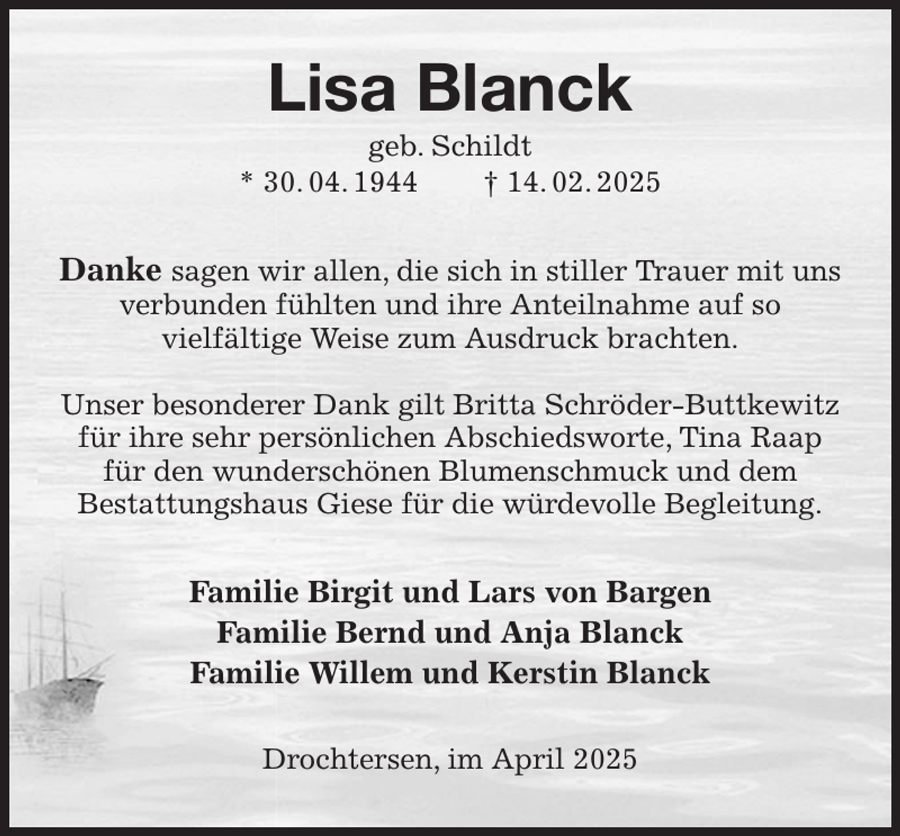 <p>Lisa Blanck<br />geb. Schildt<br />* 30. 04. 1944 † 14. 02. 2025<br />Danke sagen wir allen, die sich in stiller Trauer mit uns verbunden fühlten und ihre Anteilnahme auf so<br />vielfältige Weise zum Ausdruck brachten.<br />Unser besonderer Dank gilt Britta Schröder-Buttkewitz<br />für ihre sehr persönlichen Abschiedsworte, Tina Raap für den wunderschönen Blumenschmuck und dem<br />Bestattungshaus Giese für die würdevolle Begleitung.<br />Familie Birgit und Lars von Bargen<br />Familie Bernd und Anja Blanck<br />Familie Willem und Kerstin Blanck<br />Drochtersen, im April 2025</p>
