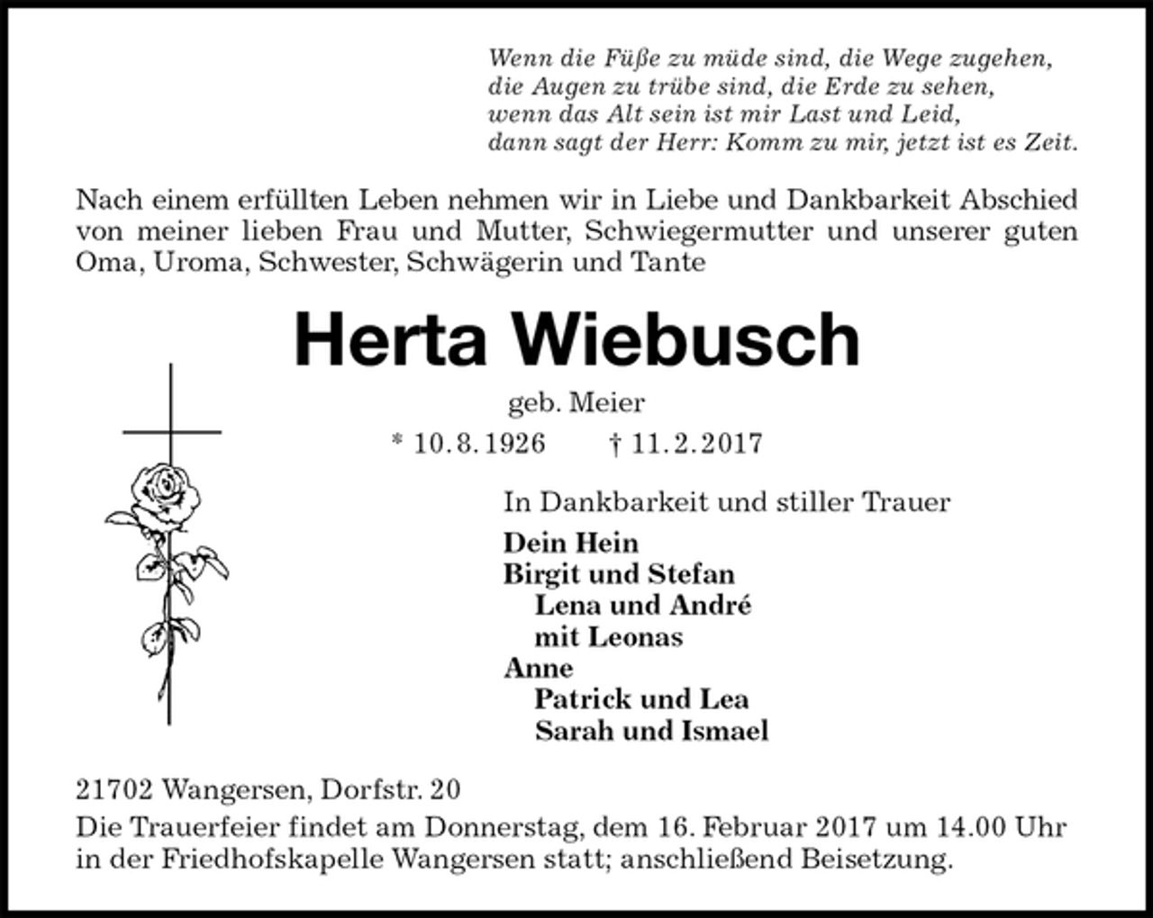 <p>Wenn die Füße zu müde sind, die Wege zugehen,<br />die Augen zu trübe sind, die Erde zu sehen,<br />wenn das Alt sein ist mir Last und Leid,<br />dann sagt der Herr: Komm zu mir, jetzt ist es Zeit.<br />Nach einem erfüllten Leben nehmen wir in Liebe und Dankbarkeit Abschied<br />von meiner lieben Frau und Mutter, Schwiegermutter und unserer guten<br />Oma, Uroma, Schwester, Schwägerin und Tante<br />Herta Wiebusch<br />geb. Meier<br />* 10. 8. 1926 † 11. 2. 2017<br />In Dankbarkeit und stiller Trauer<br />Dein Hein<br />Birgit und Stefan<br />Lena und André<br />mit Leonas<br />Anne<br />Patrick und Lea<br />Sarah und Ismael<br />21702 Wangersen, Dorfstr. 20<br />Die Trauerfeier findet am Donnerstag, dem 16. Februar 2017 um 14.00 Uhr in der Friedhofskapelle Wangersen statt; anschließend Beisetzung.</p>