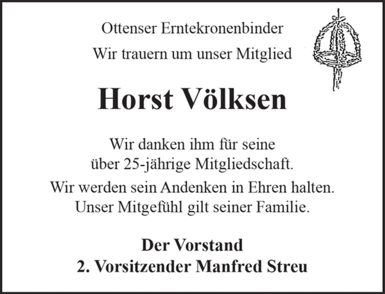 <p>Ottenser Erntekronenbinder</p><p>Wir trauern um unser Mitglied</p><p>Horst Völksen</p><p>Wir danken ihm für seine über 25 jährige Mitgliedschaft.</p><p>Wir werden sein Andenken in Ehren halten.</p><p>Unser Mitgefühl gilt seiner Familie.</p><p>Der Vorstand<br />2. Vorsitzender Manfred Streu</p>