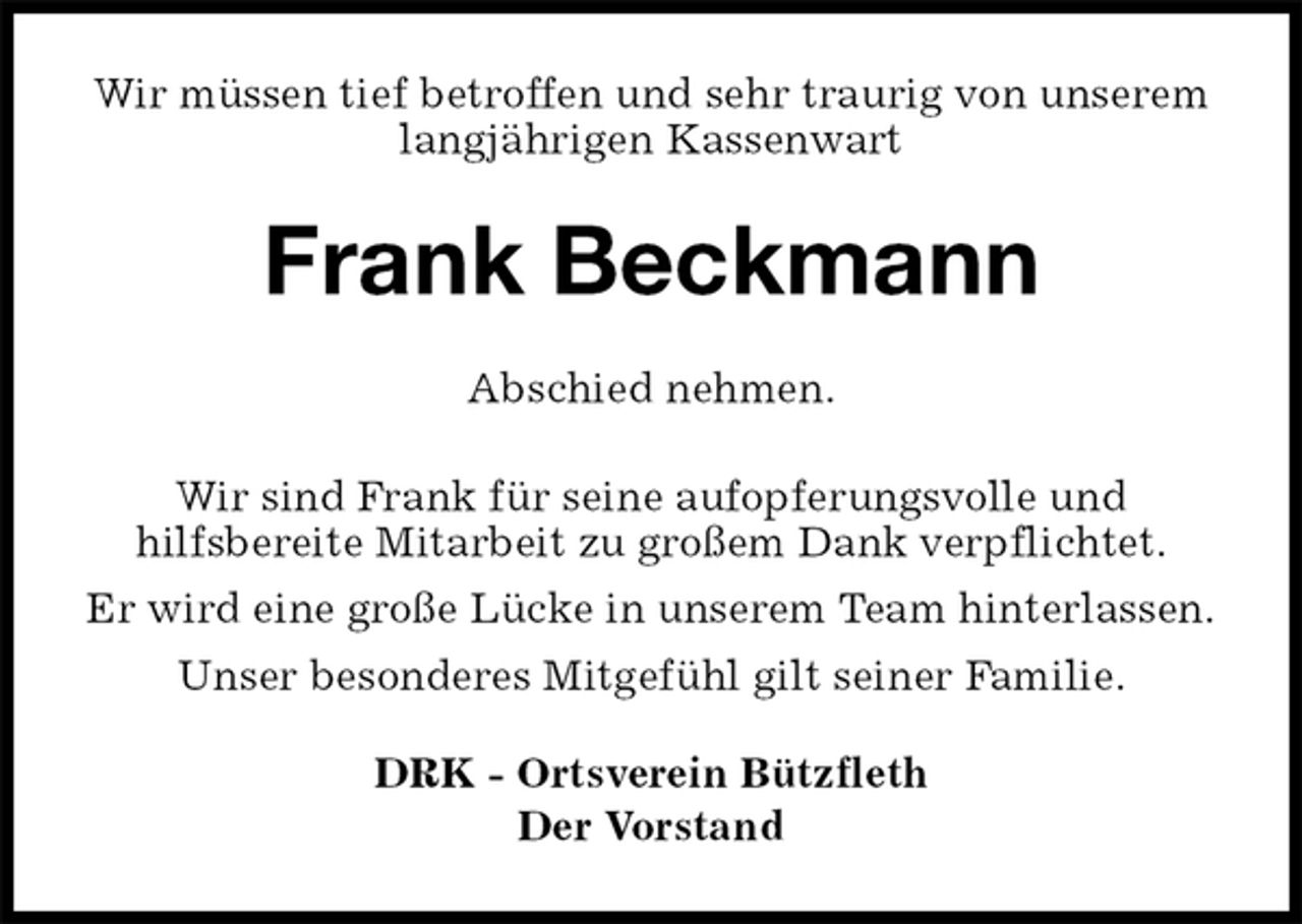 <p>Wir müssen tief betroffen und sehr traurig von unserem langjährigen Kassenwart<br />Frank Beckmann<br />DRK - Ortsverein Bützfleth<br />Der Vorstand<br />Abschied nehmen.</p>
<p>Wir sind Frank für seine aufopferungsvolle und<br />hilfsbereite Mitarbeit zu großem Dank verpflichtet.<br />Er wird eine große Lücke in unserem Team hinterlassen.<br />Unser besonderes Mitgefühl gilt seiner Familie.</p>