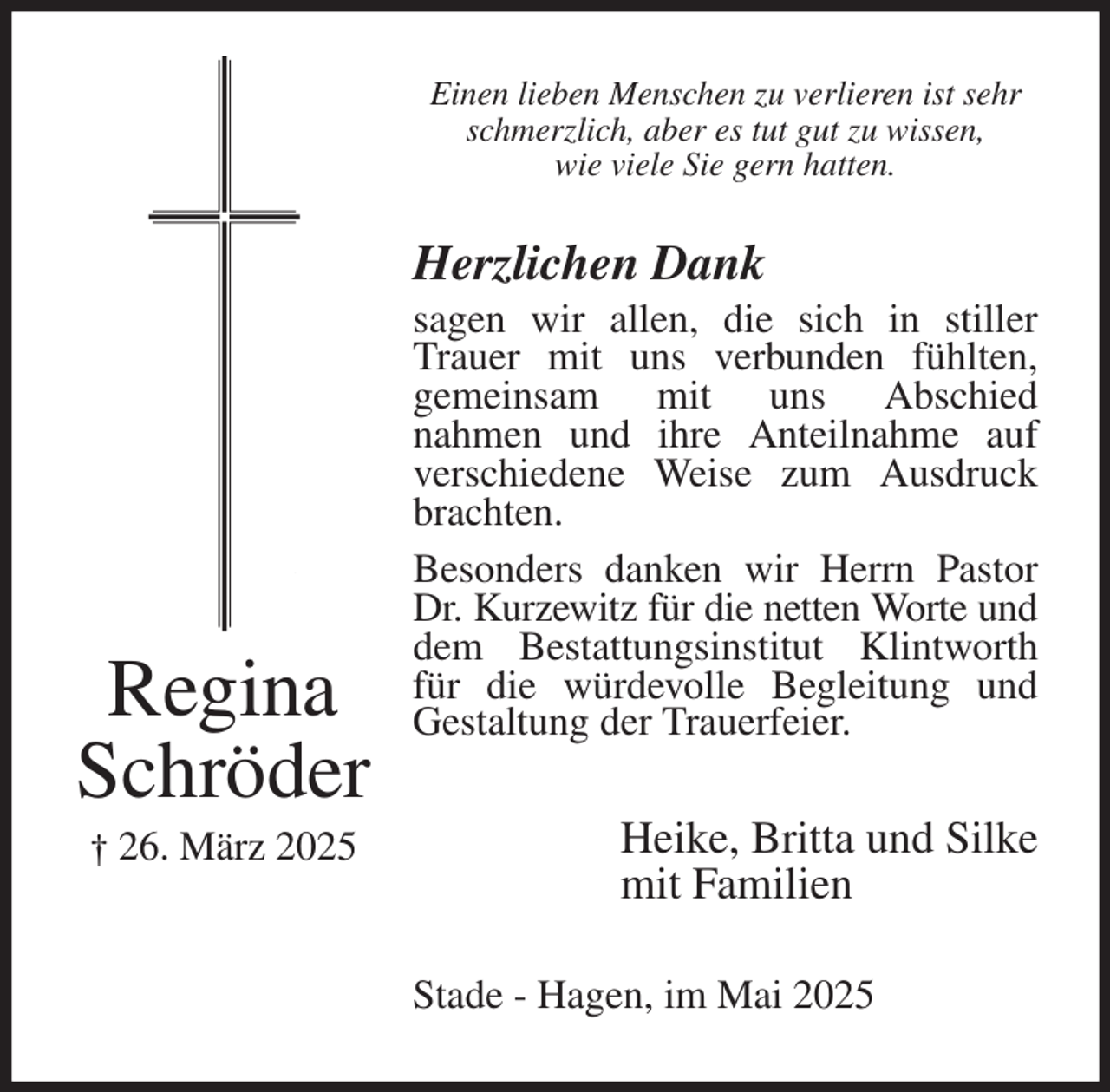 <p>Einen lieben Menschen zu verlieren ist sehr<br />schmerzlich, aber es tut gut zu wissen,<br />wie viele Sie gern hatten.<br />Herzlichen Dank<br />sagen wir allen, die sich in stiller Trauer mit uns verbunden fühlten,<br />gemeinsam mit uns Abschied<br />nahmen und ihre Anteilnahme auf verschiedene Weise zum Ausdruck brachten.<br />Besonders danken wir Herrn Pastor Dr. Kurzewitz für die netten Worte und<br />dem Bestattungsinstitut Klintworth für die würdevolle Begleitung und Gestaltung der Trauerfeier.<br />Heike, Britta und Silke<br />mit Familien<br />Stade - Hagen, im Mai 2025<br />Regina<br />Schröder<br />† 26. März 2025</p>