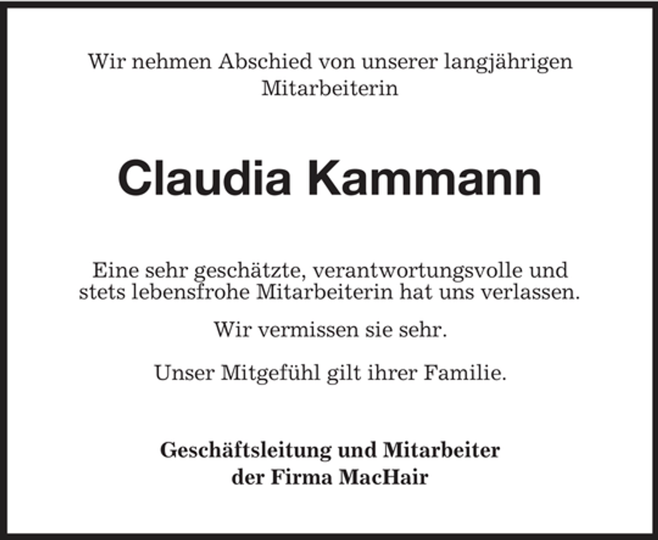 <p>Wir nehmen Abschied von unserer langjährigen Mitarbeiterin</p><p>Claudia Kammann<br />Eine sehr geschätzte, verantwortungsvolle und stets lebensfrohe Mitarbeiterin hat uns verlassen. Wir vermissen sie sehr. Unser Mitgefühl gilt ihrer Familie.</p><p>Geschäftsleitung und Mitarbeiter der Firma MacHair</p>