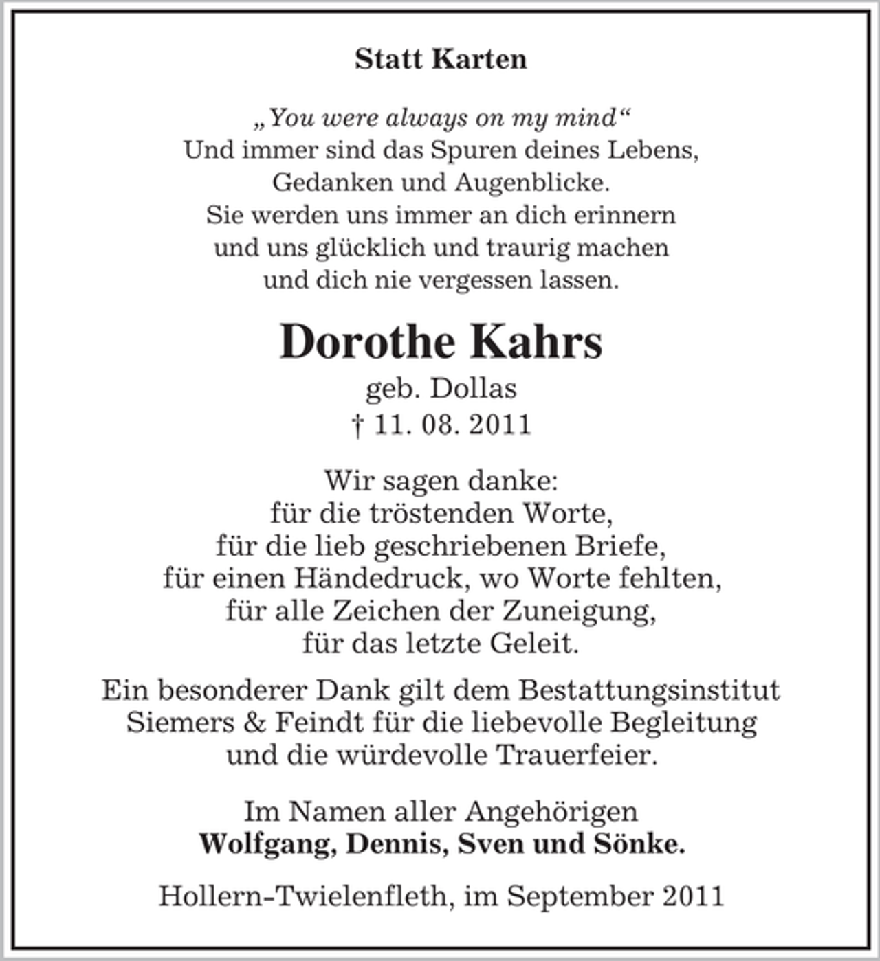 <p>Statt Karten<br />„You were always on my mind“<br />Und immer sind das Spuren deines Lebens,<br />Gedanken und Augenblicke.<br />Sie werden uns immer an dich erinnern<br />und uns glücklich und traurig machen<br />und dich nie vergessen lassen.</p><p>Dorothe Kahrs<br />geb. Dollas<br />† 11. 08. 2011<br />Wir sagen danke:<br />für die tröstenden Worte,<br />für die lieb geschriebenen Briefe,<br />für einen Händedruck, wo Worte fehlten,<br />für alle Zeichen der Zuneigung,<br />für das letzte Geleit.<br />Ein besonderer Dank gilt dem Bestattungsinstitut<br />Siemers &amp; Feindt für die liebevolle Begleitung<br />und die würdevolle Trauerfeier.<br />Im Namen aller Angehörigen<br />Wolfgang, Dennis, Sven und Sönke.<br />Hollern-Twielenfleth, im September 2011</p>