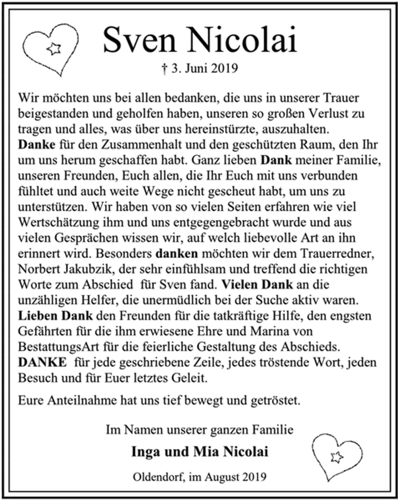 <p>Sven Nicolai<br />† 3. Juni 2019<br />Wir möchten uns bei allen bedanken, die uns in unserer Trauer<br />beigestanden und geholfen haben, unseren so großen Verlust zu<br />tragen und alles, was über uns hereinstürzte, auszuhalten.<br />Danke für den Zusammenhalt und den geschützten Raum, den Ihr<br />um uns herum geschaffen habt. Ganz lieben Dank meiner Familie,<br />unseren Freunden, Euch allen, die Ihr Euch mit uns verbunden<br />fühltet und auch weite Wege nicht gescheut habt, um uns zu<br />unterstützen. Wir haben von so vielen Seiten erfahren wie viel<br />Wertschätzung ihm und uns entgegengebracht wurde und aus<br />vielen Gesprächen wissen wir, auf welch liebevolle Art an ihn<br />erinnert wird. Besonders danken möchten wir dem Trauerredner,<br />Norbert Jakubzik, der sehr einfühlsam und treffend die richtigen<br />Worte zum Abschied für Sven fand. Vielen Dank an die<br />unzähligen Helfer, die unermüdlich bei der Suche aktiv waren.<br />Lieben Dank den Freunden für die tatkräftige Hilfe, den engsten<br />Gefährten für die ihm erwiesene Ehre und Marina von<br />BestattungsArt für die feierliche Gestaltung des Abschieds.<br />DANKE für jede geschriebene Zeile, jedes tröstende Wort, jeden<br />Besuch und für Euer letztes Geleit.<br />Eure Anteilnahme hat uns tief bewegt und getröstet.<br />Im Namen unserer ganzen Familie<br />Inga und Mia Nicolai<br />Oldendorf, im August 2019</p>