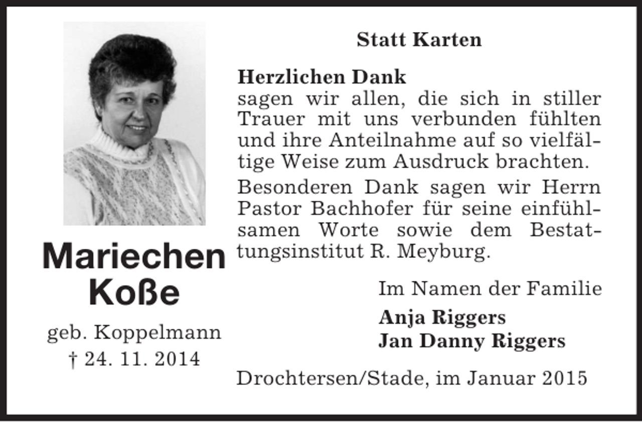 <p>Mariechen<br />Koße<br />geb. Koppelmann<br />† 24. 11. 2014<br />Statt Karten<br />Herzlichen Dank<br />sagen wir allen, die sich in stiller Trauer mit uns verbunden fühlten und ihre Anteilnahme auf so vielfältige Weise zum Ausdruck brachten.<br />Besonderen Dank sagen wir Herrn Pastor Bachhofer für seine einfühlsamen Worte sowie dem Bestattungsinstitut R. Meyburg.<br />Im Namen der Familie<br />Anja Riggers<br />Jan Danny Riggers<br />Drochtersen/Stade, im Januar 2015</p>