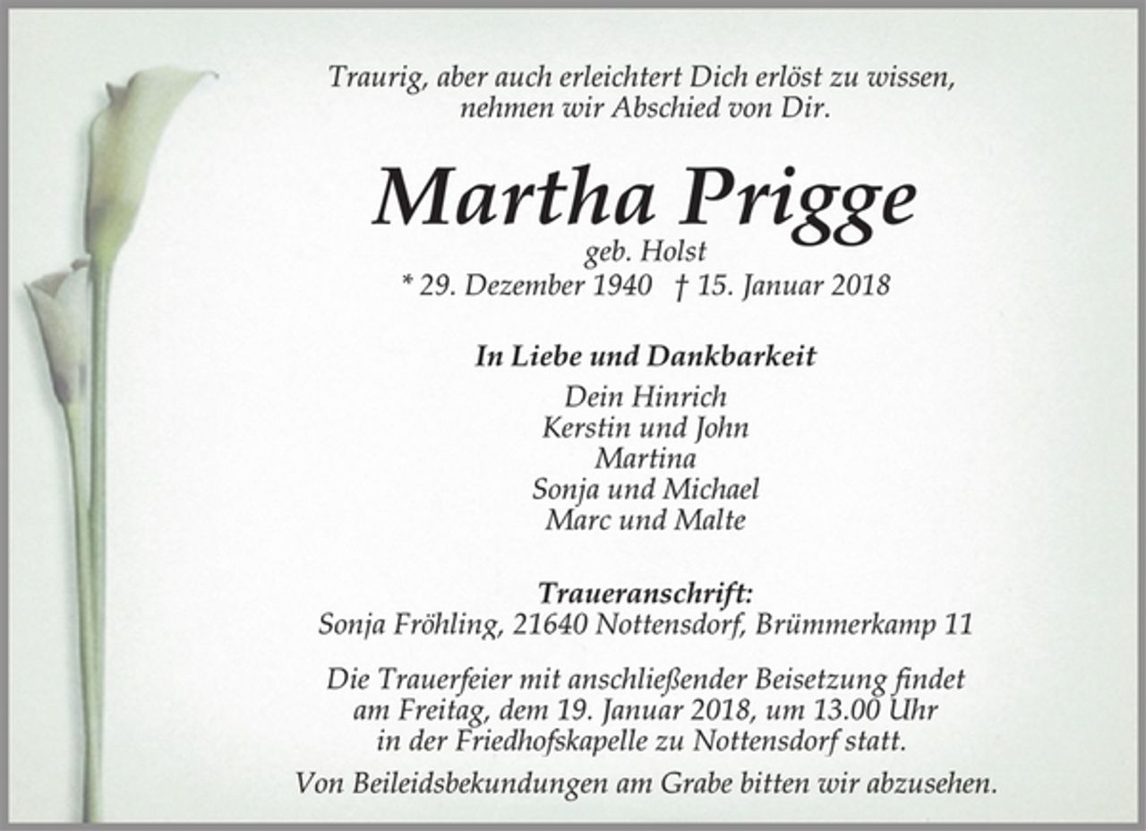 <p>Traurig, aber auch erleichtert Dich erlöst zu wissen,<br />nehmen wir Abschied von Dir.<br />Martha Prigge<br />geb. Holst<br />* 29. Dezember 1940 † 15. Januar 2018<br />In Liebe und Dankbarkeit<br />Dein Hinrich<br />Kerstin und John<br />Martina<br />Sonja und Michael<br />Marc und Malte<br />Traueranschrift:<br />Sonja Fröhling, 21640 Nottensdorf, Brümmerkamp 11<br />Die Trauerfeier mit anschließender Beisetzung findet<br />am Freitag, dem 19. Januar 2018, um 13.00 Uhr<br />in der Friedhofskapelle zu Nottensdorf statt.<br />Von Beileidsbekundungen am Grabe bitten wir abzusehen.</p>