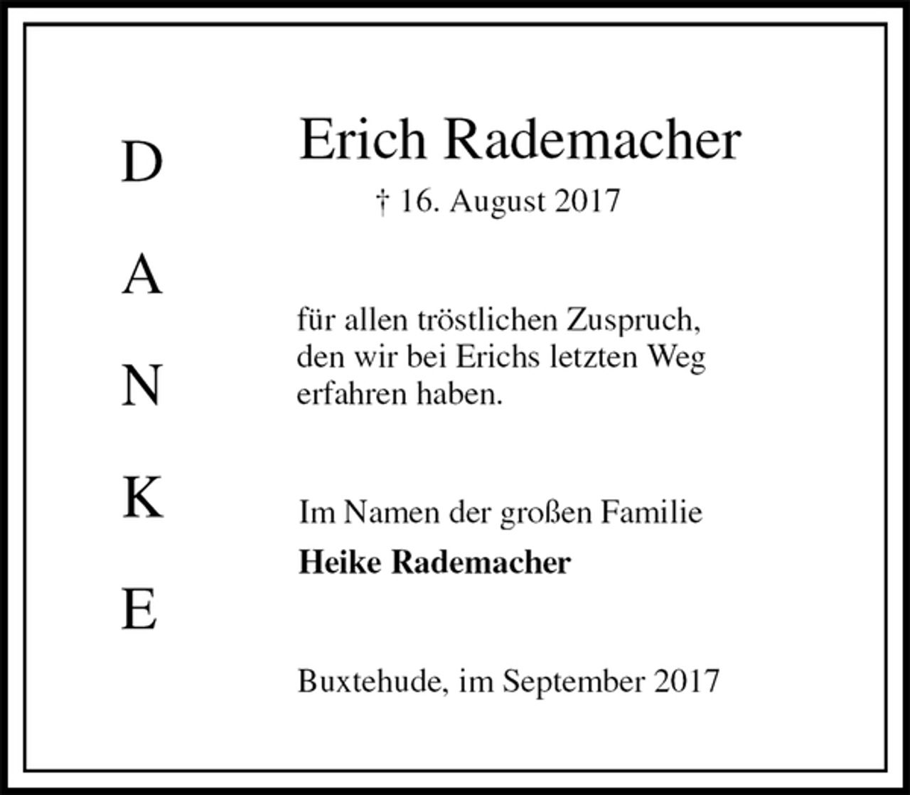 <p>Erich Rademacher<br />† 16. August 2017<br />für allen tröstlichen Zuspruch,<br />den wir bei Erichs letzten Weg<br />erfahren haben.<br />Im Namen der großen Familie<br />Heike Rademacher<br />Buxtehude, im September 2017</p><p>D</p><p>A</p><p>N</p><p>K</p><p>E</p>
