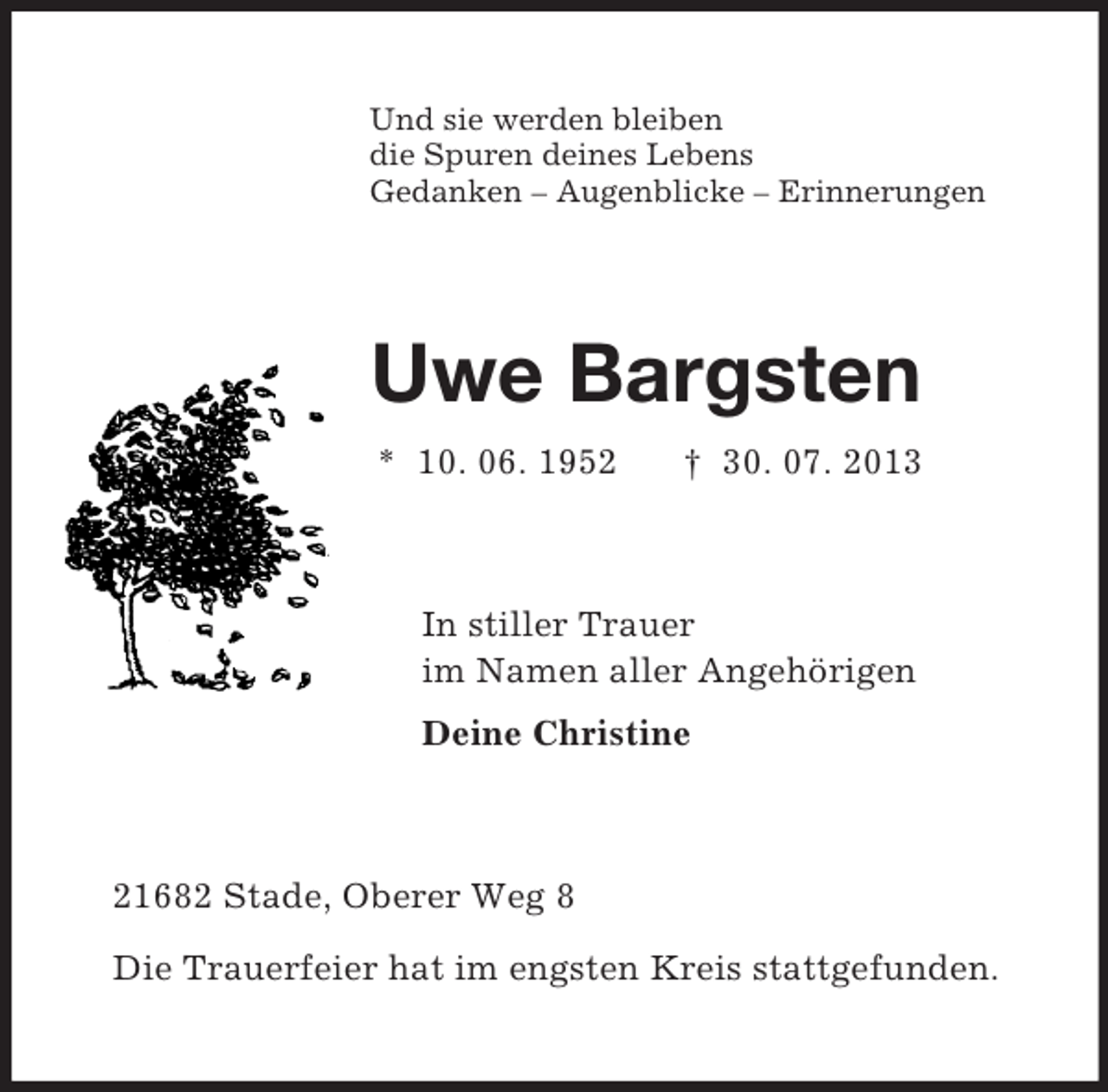 <p>Und sie werden bleiben<br />die Spuren deines Lebens<br />Gedanken – Augenblicke – Erinnerungen<br />Uwe Bargsten<br />* 10. 06. 1952 † 30. 07. 2013<br />In stiller Trauer<br />im Namen aller Angehörigen<br />Deine Christine<br />21682 Stade, Oberer Weg 8</p><p>Die Trauerfeier hat im engsten Kreis stattgefunden.</p>