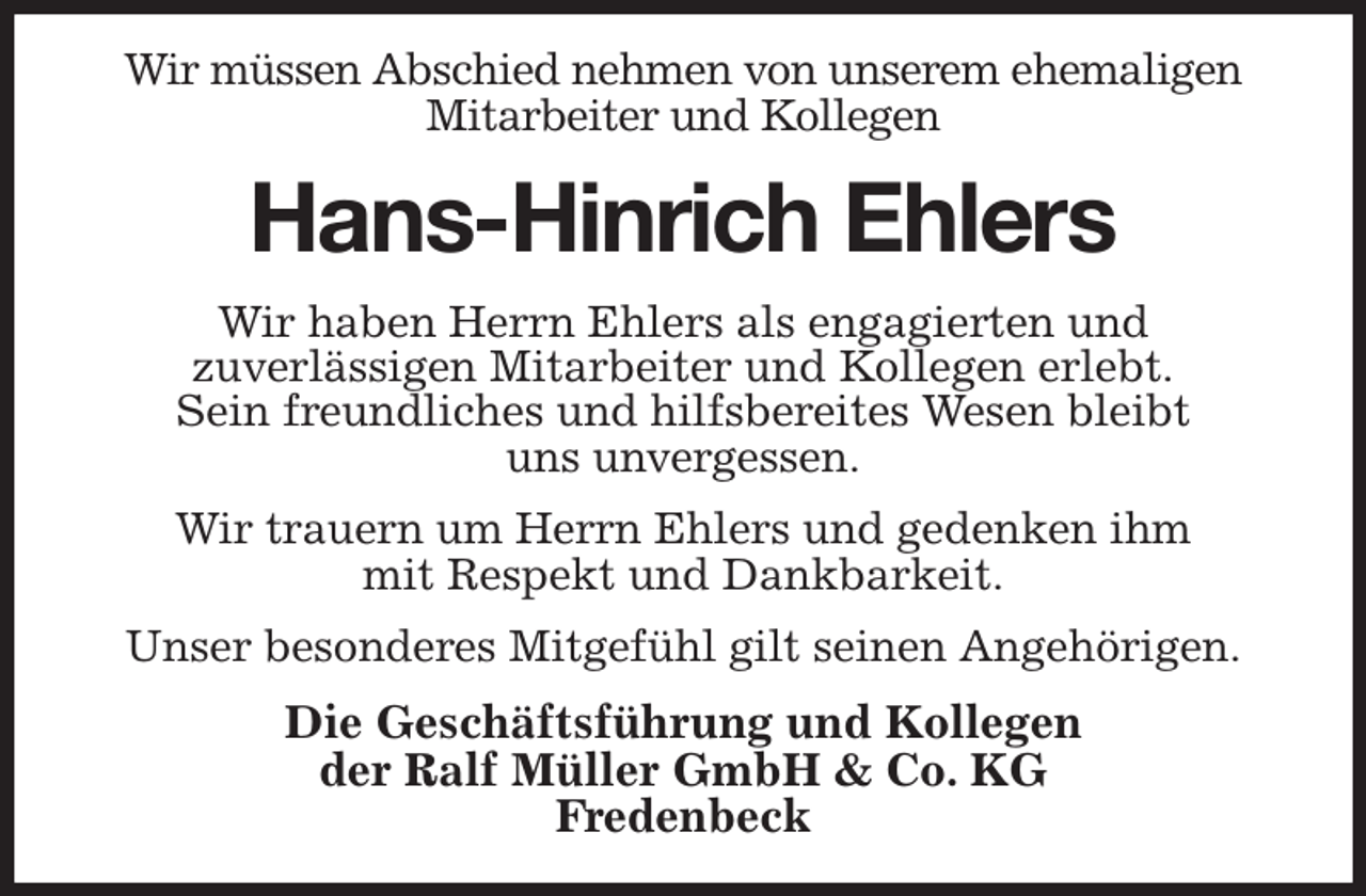 <p>Wir müssen Abschied nehmen von unserem ehemaligen Mitarbeiter und Kollegen<br />Hans-Hinrich Ehlers<br />Wir haben Herrn Ehlers als engagierten und<br />zuverlässigen Mitarbeiter und Kollegen erlebt.<br />Sein freundliches und hilfsbereites Wesen bleibt<br />uns unvergessen.<br />Wir trauern um Herrn Ehlers und gedenken ihm<br />mit Respekt und Dankbarkeit.<br />Unser besonderes Mitgefühl gilt seinen Angehörigen.<br />Die Geschäftsführung und Kollegen<br />der Ralf Müller GmbH &amp; Co. KG<br />Fredenbeck</p>
