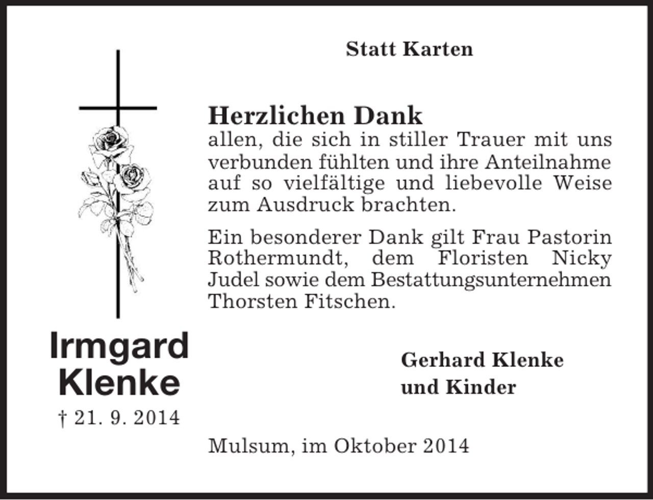 <p>Irmgard Klenke<br />† 21. 9. 2014<br />Statt Karten<br />Herzlichen Dank<br />allen, die sich in stiller Trauer mit uns verbunden fühlten und ihre Anteilnahme auf so vielfältige und liebevolle Weise zum Ausdruck brachten.<br />Ein besonderer Dank gilt Frau Pastorin Rothermundt, dem Floristen Nicky<br />Judel sowie dem Bestattungsunternehmen Thorsten Fitschen.<br />Gerhard Klenke<br />und Kinder<br />Mulsum, im Oktober 2014</p>