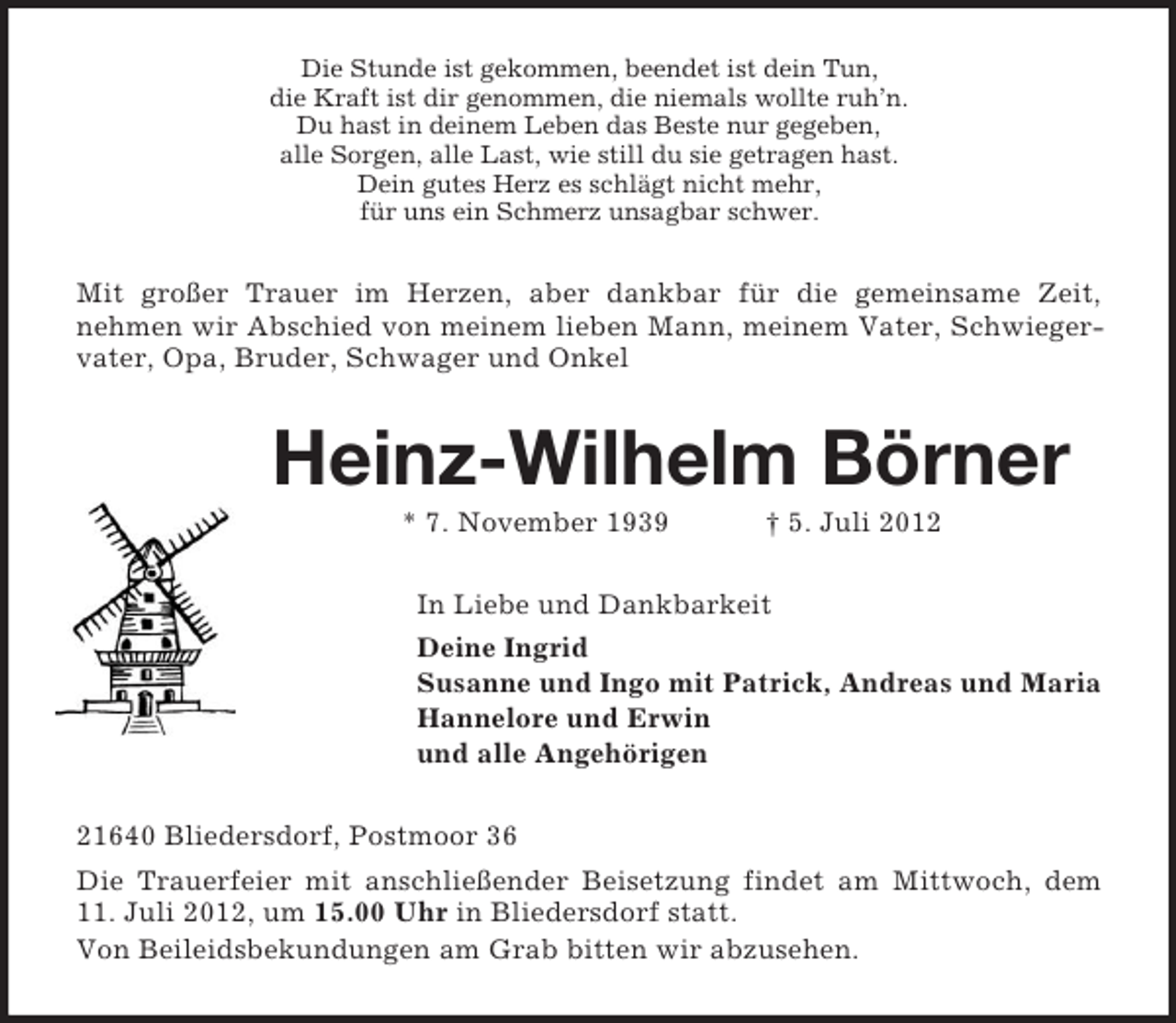<p>Die Stunde ist gekommen, beendet ist dein Tun,<br />die Kraft ist dir genommen, die niemals wollte ruh’n.<br />Du hast in deinem Leben das Beste nur gegeben,<br />alle Sorgen, alle Last, wie still du sie getragen hast.<br />Dein gutes Herz es schlägt nicht mehr,<br />für uns ein Schmerz unsagbar schwer.<br />Mit großer Trauer im Herzen, aber dankbar für die gemeinsame Zeit,<br />nehmen wir Abschied von meinem lieben Mann, meinem Vater, Schwiegervater, Opa, Bruder, Schwager und Onkel<br />Heinz-Wilhelm Börner<br />* 7. November 1939 † 5. Juli 2012<br />In Liebe und Dankbarkeit<br />Deine Ingrid<br />Susanne und Ingo mit Patrick, Andreas und Maria<br />Hannelore und Erwin<br />und alle Angehörigen<br />21640 Bliedersdorf, Postmoor 36<br />Die Trauerfeier mit anschließender Beisetzung findet am Mittwoch, dem<br />11. Juli 2012, um 15.00 Uhr in Bliedersdorf statt.<br />Von Beileidsbekundungen am Grab bitten wir abzusehen.</p>
