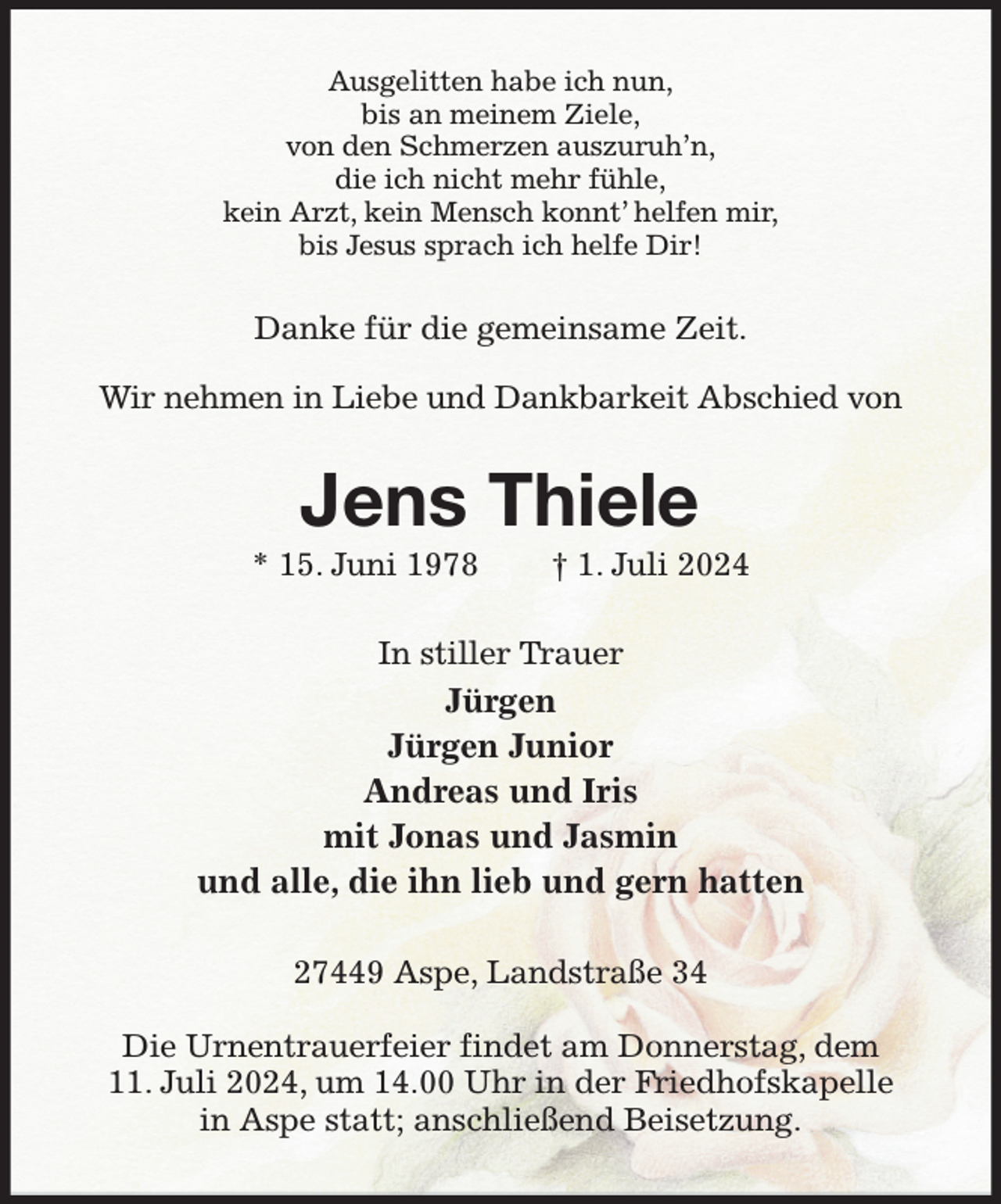 <p>Ausgelitten habe ich nun,<br />bis an meinem Ziele,<br />von den Schmerzen auszuruh'n,<br />die ich nicht mehr fühle,<br />kein Arzt, kein Mensch konnt' helfen mir,<br />bis Jesus sprach ich helfe Dir!<br />Danke für die gemeinsame Zeit.<br />Wir nehmen in Liebe und Dankbarkeit Abschied von<br />Jens Thiele<br />* 15. Juni 1978 † 1. Juli 2024<br />In stiller Trauer<br />Jürgen<br />Jürgen Junior<br />Andreas und Iris<br />mit Jonas und Jasmin<br />und alle, die ihn lieb und gern hatten<br />27449 Aspe, Landstraße 34</p><p>Die Urnentrauerfeier findet am Donnerstag, dem 11. Juli 2024, um 14.00 Uhr in der Friedhofskapelle in Aspe statt; anschließend Beisetzung.</p>