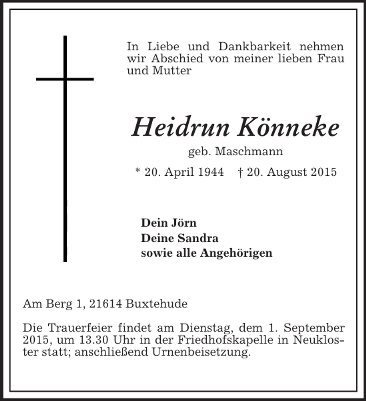 <p>In Liebe und Dankbarkeit nehmen wir Abschied von meiner lieben Frau und Mutter<br />Heidrun Könneke<br />geb. Maschmann<br />* 20. April 1944 † 20. August 2015<br />Dein Jörn<br />Deine Sandra<br />sowie alle Angehörigen<br />Am Berg 1, 21614 Buxtehude<br />Die Trauerfeier findet am Dienstag, dem 1. September 2015, um 13.30 Uhr in der Friedhofskapelle in Neukloster statt; anschließend Urnenbeisetzung.</p>