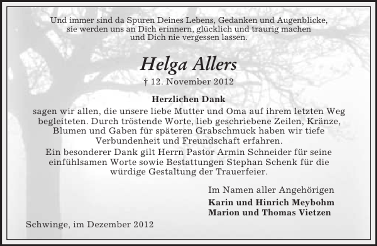 <p>Und immer sind da Spuren Deines Lebens, Gedanken und Augenblicke,<br />sie werden uns an Dich erinnern, glücklich und traurig machen<br />und Dich nie vergessen lassen.</p><p>Helga Allers<br />† 12. November 2012<br />Herzlichen Dank<br />sagen wir allen, die unsere liebe Mutter und Oma auf ihrem letzten Weg<br />begleiteten. Durch tröstende Worte, lieb geschriebene Zeilen, Kränze,<br />Blumen und Gaben für späteren Grabschmuck haben wir tiefe<br />Verbundenheit und Freundschaft erfahren.<br />Ein besonderer Dank gilt Herrn Pastor Armin Schneider für seine<br />einfühlsamen Worte sowie Bestattungen Stephan Schenk für die<br />würdige Gestaltung der Trauerfeier.<br />Im Namen aller Angehörigen<br />Karin und Hinrich Meybohm<br />Marion und Thomas Vietzen<br />Schwinge, im Dezember 2012</p>
