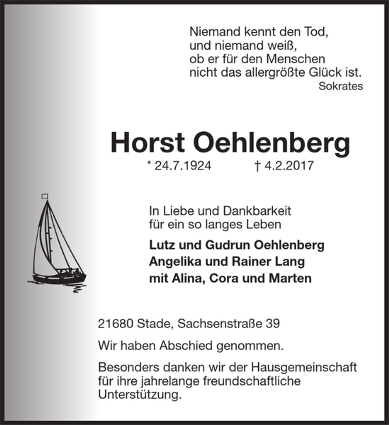 <p>Niemand kennt den Tod,<br />und niemand weiß,<br />ob er für den Menschen<br />nicht das allergrößte Glück ist.<br />Sokrates<br />Horst Oehlenberg<br />* 24.7.1924 † 4.2.2017<br />In Liebe und Dankbarkeit<br />für ein so langes Leben<br />Lutz und Gudrun Oehlenberg<br />Angelika und Reiner Lang<br />mit Alina Cora und Marten<br />21680 Stade, Sachsenstraße 39<br />Wir haben Abschied genommen.</p>