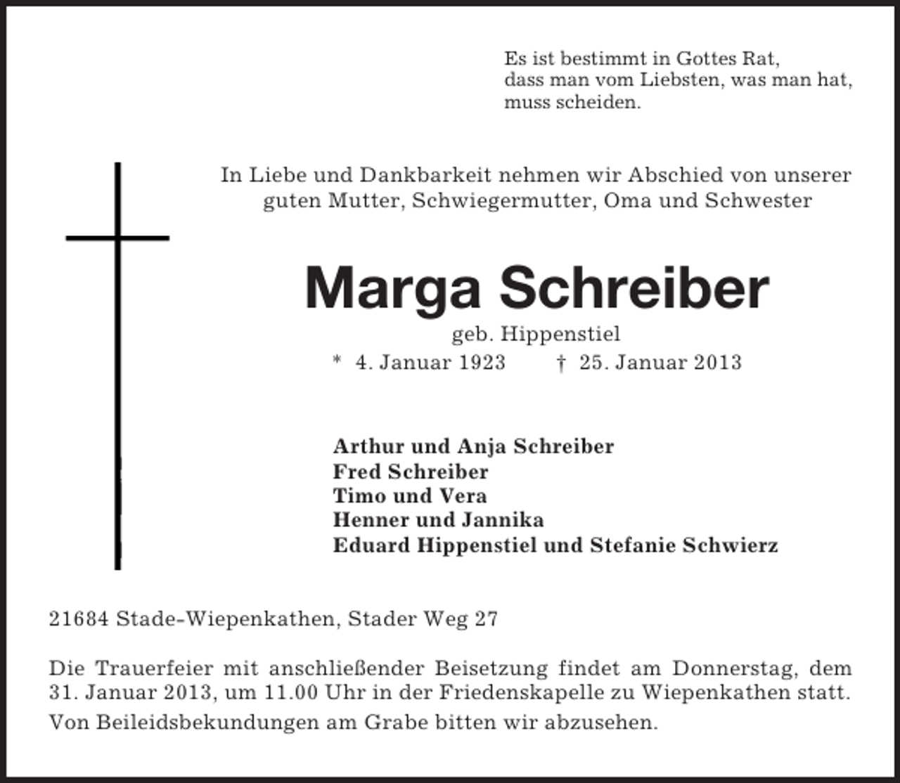 <p>Es ist bestimmt in Gottes Rat,<br />dass man vom Liebsten, was man hat,<br />muss scheiden.</p><p>In Liebe und Dankbarkeit nehmen wir Abschied von unserer<br />guten Mutter, Schwiegermutter, Oma und Schwester</p><p>Marga Schreiber<br />geb. Hippenstiel<br />* 4. Januar 1923<br />† 25. Januar 2013</p><p>Arthur und Anja Schreiber<br />Fred Schreiber<br />Timo und Vera<br />Henner und Jannika<br />Eduard Hippenstiel und Stefanie Schwierz<br />21684 Stade-Wiepenkathen, Stader Weg 27<br />Die Trauerfeier mit anschließender Beisetzung findet am Donnerstag, dem<br />31. Januar 2013, um 11.00 Uhr in der Friedenskapelle zu Wiepenkathen statt.<br />Von Beileidsbekundungen am Grabe bitten wir abzusehen.</p>